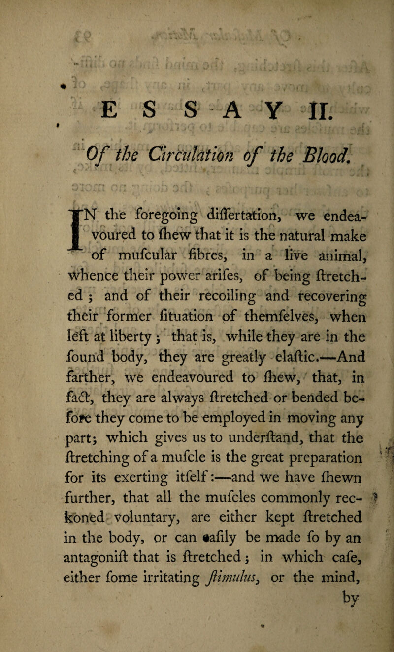 E S S A Y ir. . - ! > • _ • Of the Circulation of the Blood. TN the foregoing diflertation, we endea-  t - ^ ^ ^ i \ . I voured to fhew that it is the natural make of mufcular fibres, in a live animal, whence their power arifes, of being ftretch- ed ; and of their recoiling and recovering their former fituation of themfelves, when le'ft at liberty ; that is, while they are in the found body, they are greatly elaftic.-—And farther, we endeavoured to fhew, that, in fad:, they are always ftretched or bended be¬ fore they come to be employed in moving any part; which gives us to underftand, that the ftretching of a mufcle is the great preparation for its exerting itfelfand we have fhewn further, that all the mufcles commonly rec- ? koned voluntary, are either kept ftretched in the body, or can «afily be made fo by an antagonift that is ftretched; in which cafe, either fome irritating JUmulus, or the mind, by