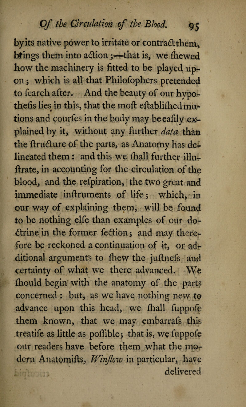 by its native power to irritate or contract them, brings them into aftion;—that is, we fhewed how the machinery is fitted to be played up¬ on ; which is all that Philofophers pretended to fearch after. And the beauty of our hypo- thefis liesin this, that the moll eftablifhed mo¬ tions and courfes in the body may beeafily ex¬ plained by it, without any further data than the ftrufture of the parts, as Anatomy has de¬ lineated them: and this we fhall further illu- llrate, in accounting for the circulation of the blood, and the refpiration, the two great and immediate inftruments of life; which, in our way of explaining them, will be found to be nothing elfe than examples of our do- dtrine in the former fe£tion$ and may there¬ fore be reckoned a continuation of it, or ad¬ ditional arguments to fhew the juftnefs and certainty of what we there advanced. We fhould begin with the anatomy of the parts concerned : but, as we have nothing new to advance upon this head, we fhall fuppofe them known, that we may embarrafs this treatife as little as poffible •, that is, we fuppofe our readers have before them what the mo¬ dern Anatomifts, Winjlow in particular, have delivered