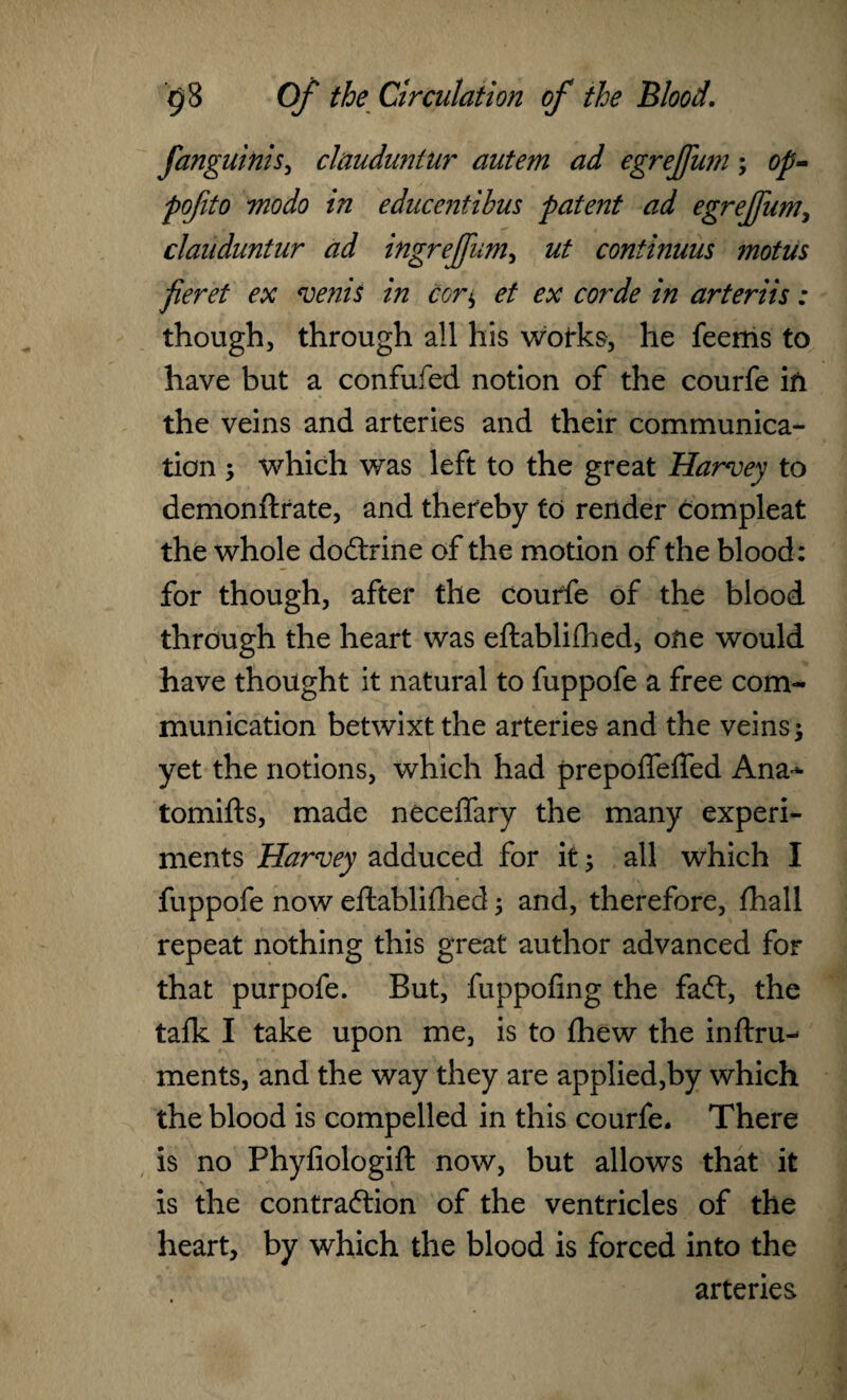 fanguinis, clauduntur autem ad egreffum; op- pofito mo do in educentihus patent ad egreffum, clauduntur ad ingreffum, ut continuus motus fieret ex vends in cor$ et ex corde in arterits: though, through all his wotks, he feems to have but a confufed notion of the courfe ifi the veins and arteries and their communica¬ tion , which was left to the great Harvey to demonftrate, and thereby to render compleat the whole doCtrine of the motion of the blood: for though, after the courfe of the blood through the heart was eftablilhed, one would have thought it natural to fuppofe a free com¬ munication betwixt the arteries and the veins; yet the notions, which had prepoffeffed Ana- tomifts, made neceffary the many experi¬ ments Harvey adduced for it; all which I fuppofe now eftablilhed; and, therefore, fhall repeat nothing this great author advanced for that purpofe. But, fuppofing the faCt, the talk I take upon me, is to Ihew the inftru-* ments, and the way they are applied,by which the blood is compelled in this courfe. There is no Phyfiologift now, but allows that it is the contraction of the ventricles of the heart, by which the blood is forced into the arteries