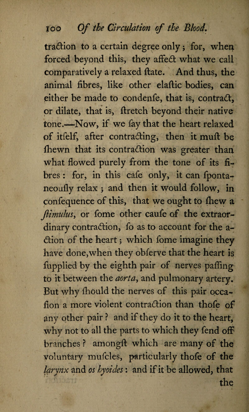 traction to a certain degree only \ for, when forced beyond this, they affect what we call comparatively a relaxed ftate. And thus, the animal fibres, like other elaftic bodies, can either be made to condenfe, that is, contract, or dilate, that is, ftretch beyond their native tone.—Now, if we fay that the heart relaxed of itfelf, after contracting, then it muft be fhewn that its contraction was greater than what flowed purely from the tone of its fi¬ bres : for, in this cafe only, it can fponta- neoufly relax ; and then it would follow, in confequence of this, that we ought to fhew a fimulus, or fome other caufe of the extraor¬ dinary contraction, fo as to account for the a- ction of the heart; which fome imagine they have done,when they obferve that the heart is fupplied by the eighth pair of nerves pafling to it between the aorta, and pulmonary artery. But v/hy fhould the nerves of this pair occa- fion a more violent contraction than thofe of > - • l ir any other pair ? and if they do it to the heart, why not to all the parts to which they fend off branches ? amongft which are many of the voluntary mufcles, particularly thofe of the larynx and os hyoides: and if it be allowed, that the