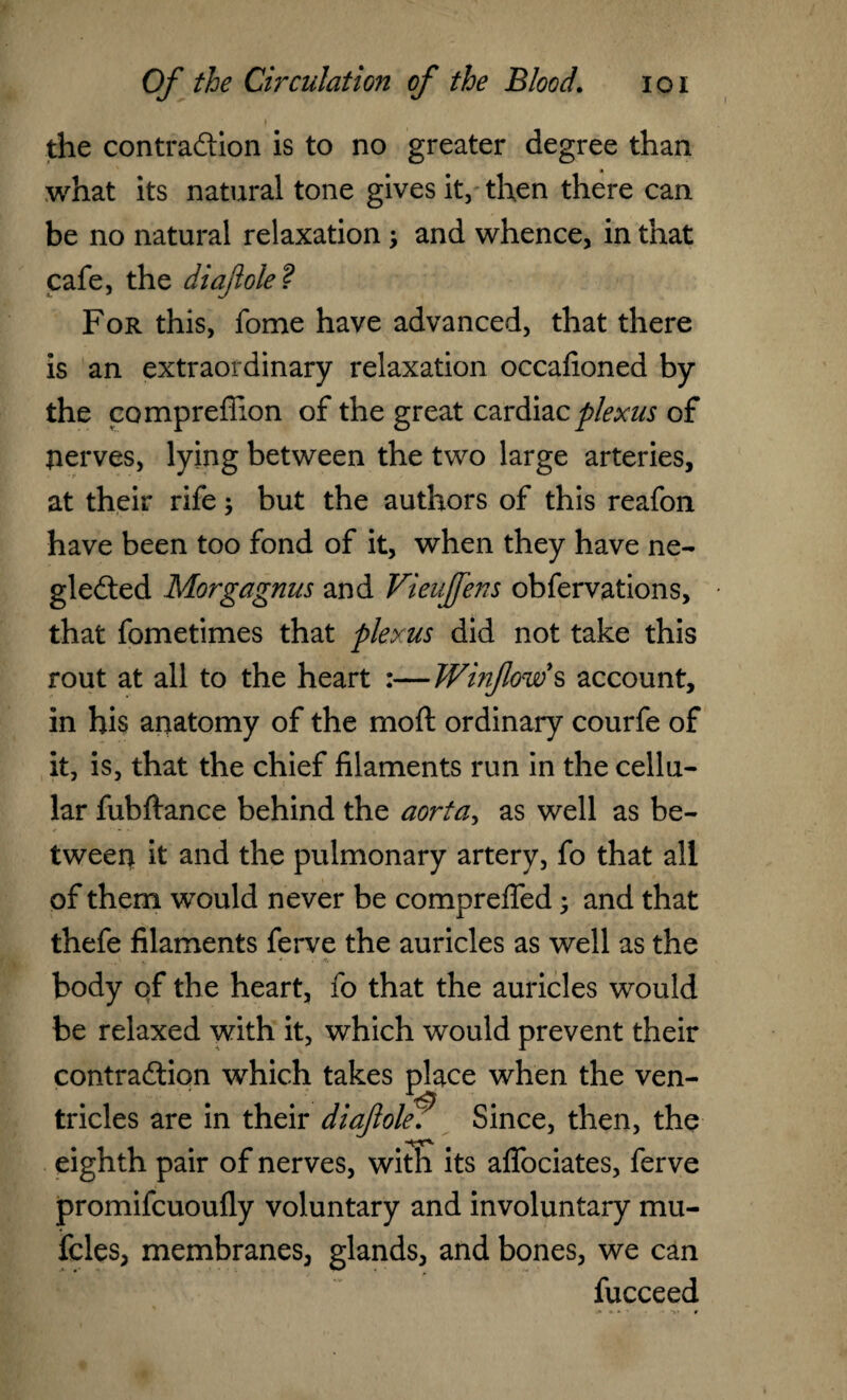 I the contraction is to no greater degree than what its natural tone gives it, then there can be no natural relaxation \ and whence, in that cafe, the diaft ole ? For this, fome have advanced, that there is an extraordinary relaxation occafioned by the compreffion of the great cardiac plexus of tierves, lying between the two large arteries, at their rife; but the authors of this reafon have been too fond of it, when they have ne¬ glected Morgagnus and Vieuffens obfervations, that fometimes that plexus did not take this rout at all to the heart :—Winflow s account, in his anatomy of the mod ordinary courfe of it, is, that the chief filaments run in the cellu¬ lar fubftance behind the aorta, as well as be¬ tween it and the pulmonary artery, fo that all of them would never be comprefled; and that thefe filaments ferve the auricles as well as the body of the heart, fo that the auricles would be relaxed with it, which would prevent their contraction which takes place when the ven¬ tricles are in their di aft olef Since, then, the eighth pair of nerves, with its aflbciates, ferve promifcuoufly voluntary and involuntary mu- fcles, membranes, glands, and bones, we can fucceed