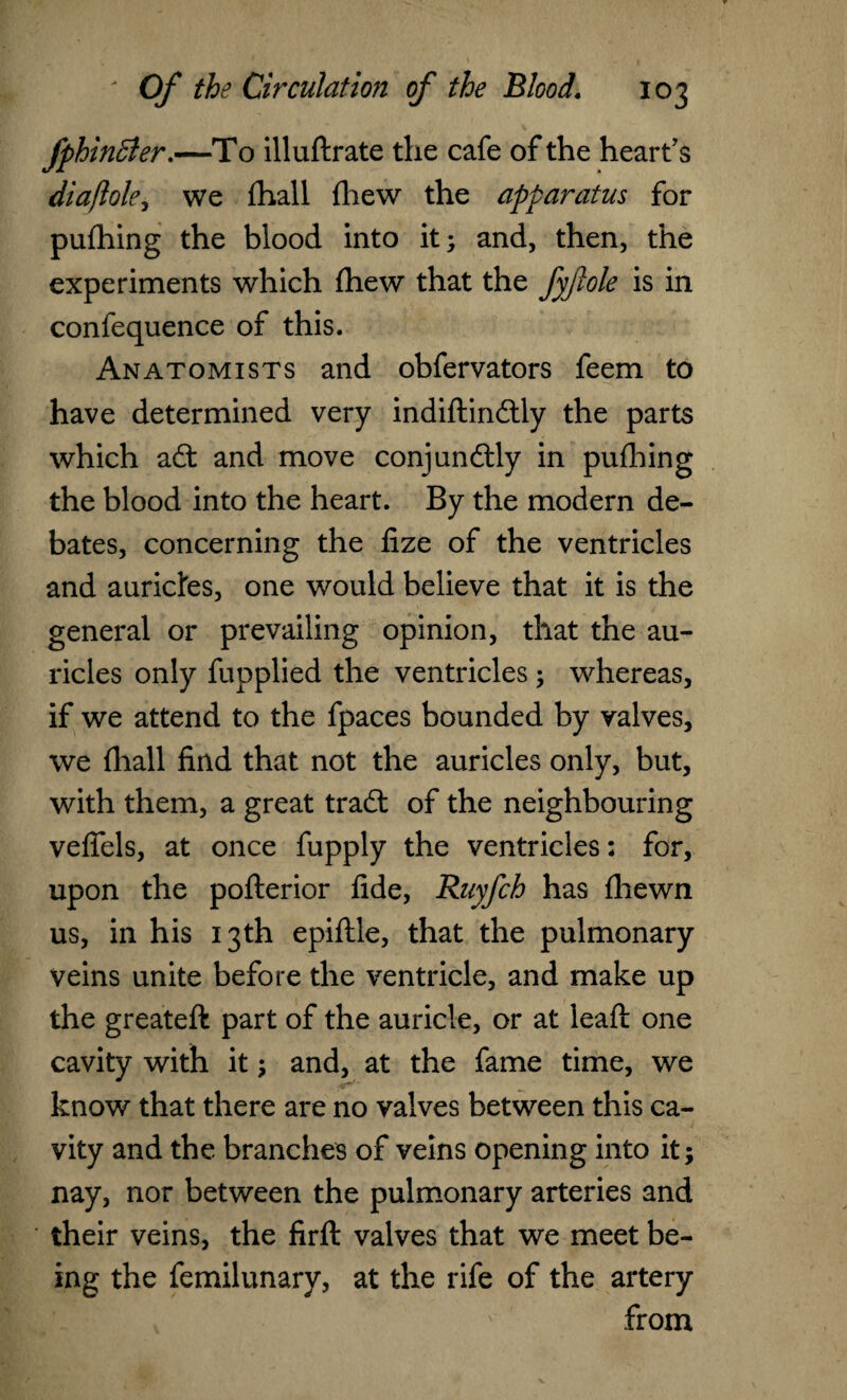 fphinffier.—To illuftrate the cafe of the heart's diaflole, we (hall {hew the apparatus for pufhing the blood into it; and, then, the experiments which fhew that the fyfole is in confequence of this. Anatomists and obfervators feem to have determined very indiftindly the parts which ad and move conjundly in pufhing the blood into the heart. By the modern de¬ bates, concerning the lize of the ventricles and aurictes, one would believe that it is the general or prevailing opinion, that the au¬ ricles only fupplied the ventricles; whereas, if we attend to the fpaces bounded by valves, we fhall find that not the auricles only, but, with them, a great trad: of the neighbouring veflfels, at once fupply the ventricles; for, upon the pofterior fide, Ruyfch has {hewn us, in his 13th epiftle, that the pulmonary veins unite before the ventricle, and make up the greateft part of the auricle, or at leaft one cavity with it; and, at the fame time, we know that there are no valves between this ca¬ vity and the branches of veins opening into it; nay, nor between the pulmonary arteries and their veins, the firft valves that we meet be¬ ing the femilunary, at the rife of the artery from