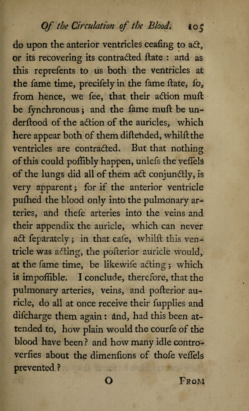do upon the anterior ventricles cealing to aCt, or its recovering its contracted ftate : and as this reprefents to us both the ventricles at the fame time, precifely in the fame ftate, fo, from hence, we fee, that their aCtion muft be fynchronous 3 and the fame muft be un- derftood of the aCtion of the auricles, which here appear both of them diftehded, whilft the Ventricles are contracted. But that nothing of this could poftibly happen, unlefs the veffels of the lungs did all of them aCt conjunCtly, is very apparent 3 for if the anterior ventricle pufhed the blood only into the pulmonary ar¬ teries, and thefe arteries into the veins and their appendix the auricle, which can never aCt feplrately 3 in that cafe* whilft this ven¬ tricle was aCting, the pofterior auricle would, at the fame time, be like wife aCting 3 which is impoffible. I conclude, therefore, that the pulmonary arteries, veins, and pofterior au¬ ricle, do all at once receive their fupplies and difcharge them again: &nd, had this been at¬ tended to, how plain would the courfe of the blood have been ? and how many idle contro- verfies about the dimenfions of thofe veflels prevented ?
