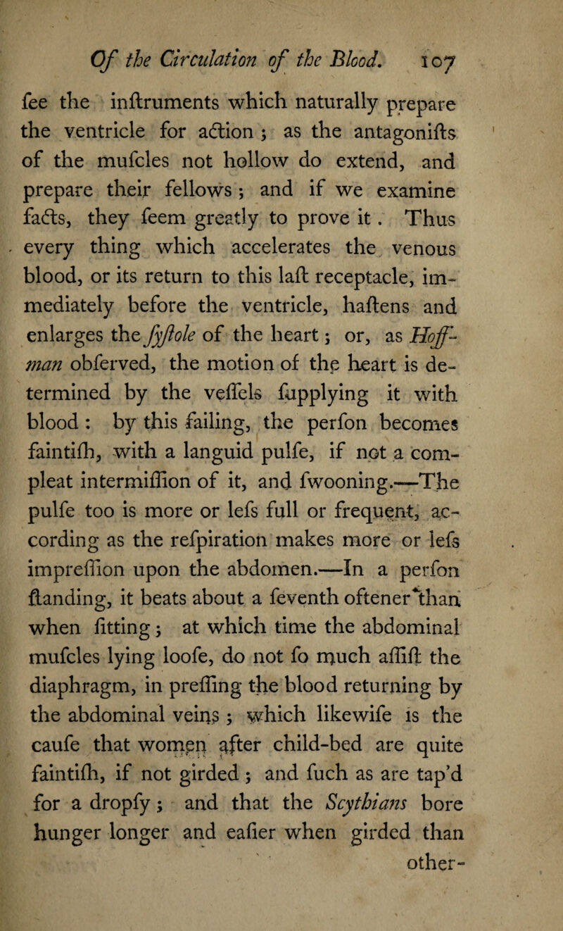 fee the inftruments which naturally prepare the ventricle for adtion ; as the antagonifts of the mufcles not hollow do extend, and prepare their fellows ; and if we examine fafts, they feem greatly to prove it. Thus . every thing which accelerates the venous blood, or its return to this laft receptacle, im¬ mediately before the ventricle, haftens and enlarges the fyftole of the heart; or, as Hoff¬ man obferved, the motion of the heart is de¬ termined by the vefiek fupplying it with blood : by this failing, the perfon becomes faintifh, with a languid pulfe, if not a com- pleat intermiffion of it, and fwooning.—The pulfe too is more or lefs full or frequent, ac¬ cording as the refpiration makes more or lefs imprefiion upon the abdomen.—In a perfon Handing, it beats about a feventh oftener*than when fitting; at which time the abdominal mufcles lying loofe, do not fo much affift the diaphragm, in prefling the blood returning by the abdominal veins ; which likewife is the caufe that women ^fter child-bed are quite faintifh, if not girded ; and fuch as are tap’d for a dropfy; and that the Scythians bore hunger longer and eafier when girded than other-