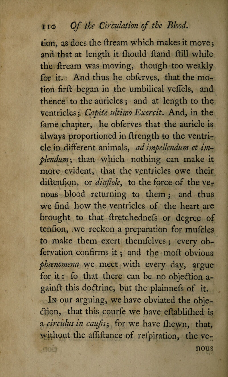 tion, as does the ftream which makes it move> and that at length it fhould ftand ftill while the ftream was moving, though too weakly for it. And thus he obferves, that the mo¬ tion firft began in the umbilical veffels, and thence to the auricles; and at length to the ventricles 5 jCapite ultimo Exercit. And, in the fame chapter, he obferves that the auricle is always proportioned in ftrength to the ventri¬ cle in different animals, ad impellendum et im- plendum5 than which nothing can make it more evident, that the ventricles owe their diftenfipn, or diaft ole, to the force of the ver nous blood returning to them ; and thus we find how the ventricles of the heart are brought to that ftretchednefs or degree of tenfton, .we reckon a preparation for mufcles to make them exert themfelves; every ob- fervation confirms it 5 and the moft obvious phceno?nena we meet with every day, argue for it: fo that there can be no objection a- gainft this doftrine, but the plainnefs of it. In our arguing, we have obviated the obje¬ ction, that this courfe we have eftablilhed is a circulus in caufs; for we have fhewn, that, without the afiiftance of refpiration, the ve- • nous