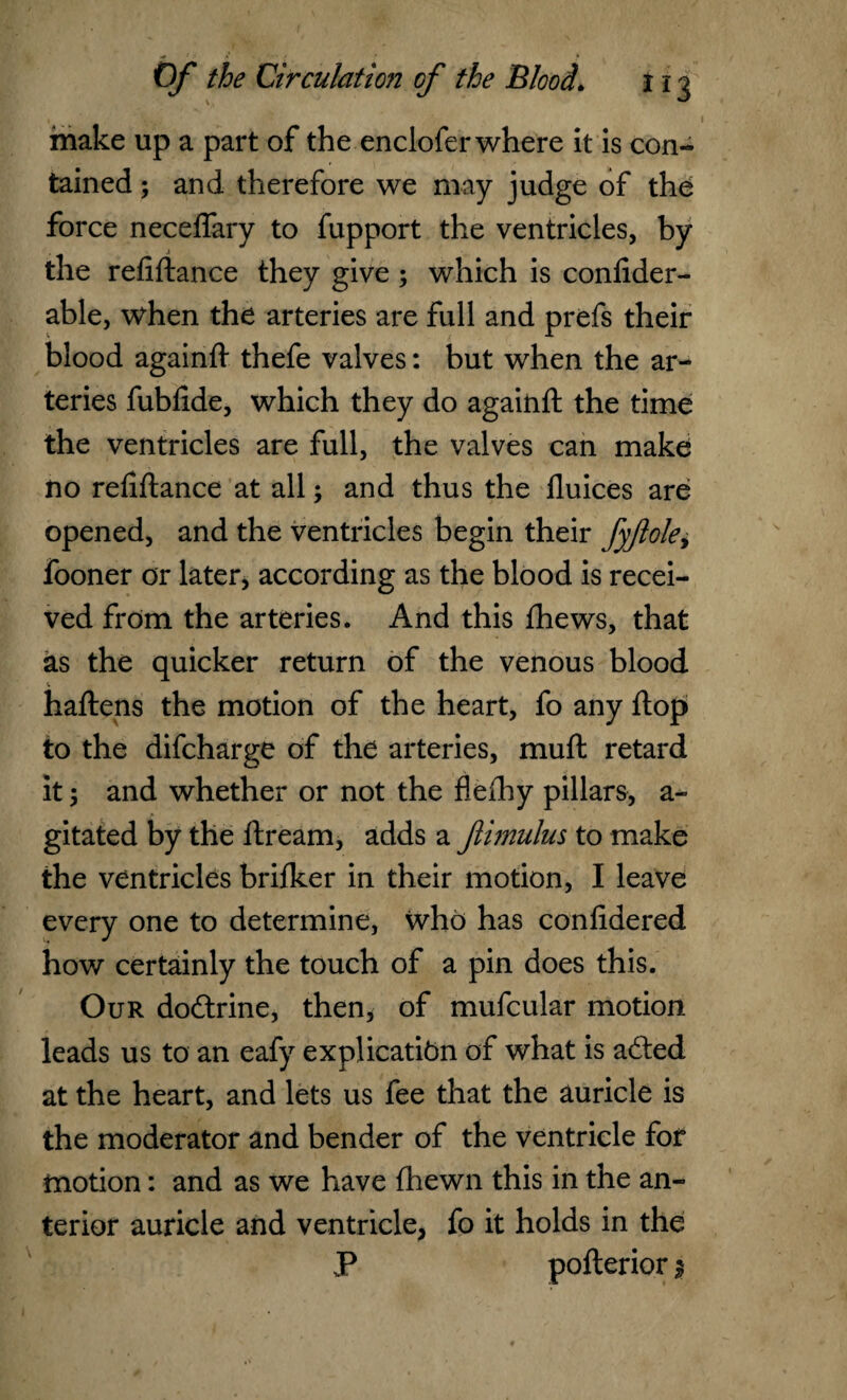 I make up a part of the enclofer where it is con¬ tained ; and therefore we may judge of the force neceffary to fupport the ventricles, by the refiflance they give; which is confider- able, when the arteries are full and prefs their blood againft thefe valves: but when the ar¬ teries fubfide, which they do againfl the time the ventricles are full, the valves can make no refiftance at all; and thus the fluices are opened, and the ventricles begin their fyftole, fooner or later, according as the blood is recei¬ ved from the arteries. And this fhews, that as the quicker return of the venous blood haflens the motion of the heart, fo any flop to the difcharge of the arteries, muft retard it; and whether or not the flefhy pillars, a- gitated by the ftream, adds a flimulus to make the ventricles brifker in their motion, I leave every one to determine, who has confidered how certainly the touch of a pin does this. Our doctrine, then, of mufcular motion leads us to an eafy explication of what is adled at the heart, and lets us fee that the auricle is the moderator and bender of the ventricle for motion: and as we have {hewn this in the an¬ terior auricle and ventricle, fo it holds in the P poflerior $