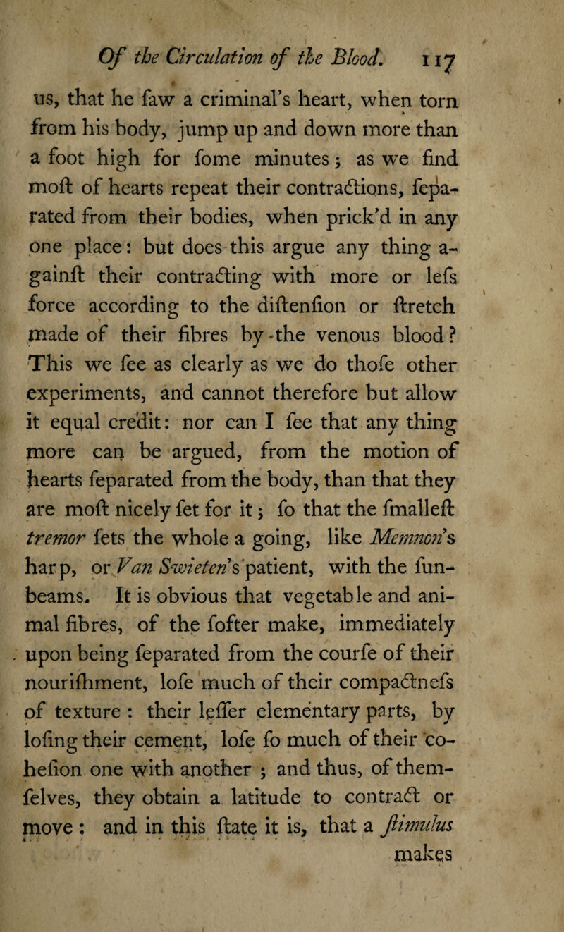 A us, that he faw a criminal’s heart, when torn to from his body, jump up and down more than a foot high for fome minutes as we find moft of hearts repeat their contractions, fepa- rated from their bodies, when prick’d in any one place: but does this argue any thing a- gainft their contracting with more or lefs force according to the diftenfion or ftretch made of their fibres by - the venous blood ? This we fee as clearly as we do thofe other experiments, and cannot therefore but allow it equal credit: nor can I fee that any thing more can be argued, from the motion of hearts feparated from the body, than that they are moft nicely fet for it; fo that the finalleft tremor fets the whole a going, like Manners harp, or Van Swieten s patient, with the fun- beams. It is obvious that vegetable and ani¬ mal fibres, of the fofter make, immediately upon being feparated from the courfe of their nourifhment, lofe much of their compaCtnefs of texture : their leflfer elementary parts, by lofing their cement, lofe fo much of their co- hefion one with another ; and thus, of them- felves, they obtain a latitude to contract or move : and in this ftate it is, that a fimulus makqs