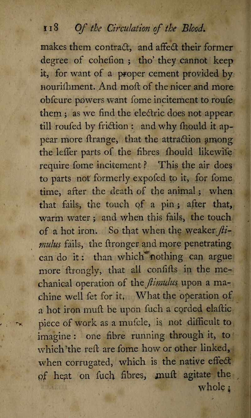 makes them contract, and affedt their former degree of cohefion ; tho’ they cannot keep it, for want of a proper cement provided by nourishment. And mod; of the nicer and more obfcure powers want fome incitement to roufe them ; as we find the eledtric does not appear till roufed by fridtion : and why fhould it ap¬ pear more ftrange, that the attradlion among the leffer parts of the fibres fhould likewife require fome incitement ? This the air does to parts not formerly expofed to it, for fome time, after the death of the animal; when that fails, the touch of a pin; after that, warm water ; and when this fails, the touch of a hot iron. So that when the weaker Jli- mulus fails, the ftronger and more penetrating can do it: than which^ttothing can argue more ftrongly, that all confifts in the me¬ chanical operation of the Jlimulus upon a ma¬ chine well fet for it, What the operation of a hot iron mud be upon fuch a corded elaftic piece of work as a mufcle, is not difficult to imagine : one fibre running through it, to which'the red are fome how or other linked, when corrugated, which is the native efiedt pf heAt on fuch fibres, jnuft agitate the whole i
