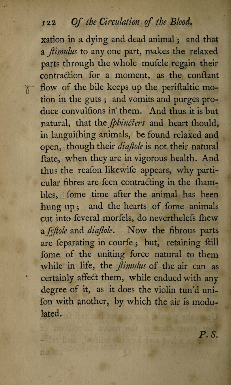 xation in a dying and dead animal; and that a Jlimulus to any one part, makes the relaxed parts through the whole mufcle regain their contraction for a moment, as the conftant flow of the bile keeps up the periflaltic mo¬ tion in the guts; and vomits and purges pro¬ duce convulfions in them. And thus it is but natural, that the fphindlers and heart flhould, in languifhing animals, be found relaxed and open, though their diaftole is not their natural ftate, when they are in vigorous health. And thus the reafon likewife appears, why parti¬ cular fibres are feen contracting in the fham- bles, fome time after the animal has been hung up; and the hearts of fome animals cut into feveral morfels, do neverthelefs fhew a fyjlole and diaftole. Now the fibrous parts are feparating in courfe ; but, retaining ftill fome of the uniting force natural to them while in life, the Jlimulus of the air can as v certainly affeCt them, while endued with any degree of it, as it does the violin tun’d uni- fon with another, by which the air is modu¬ lated. P. Sr