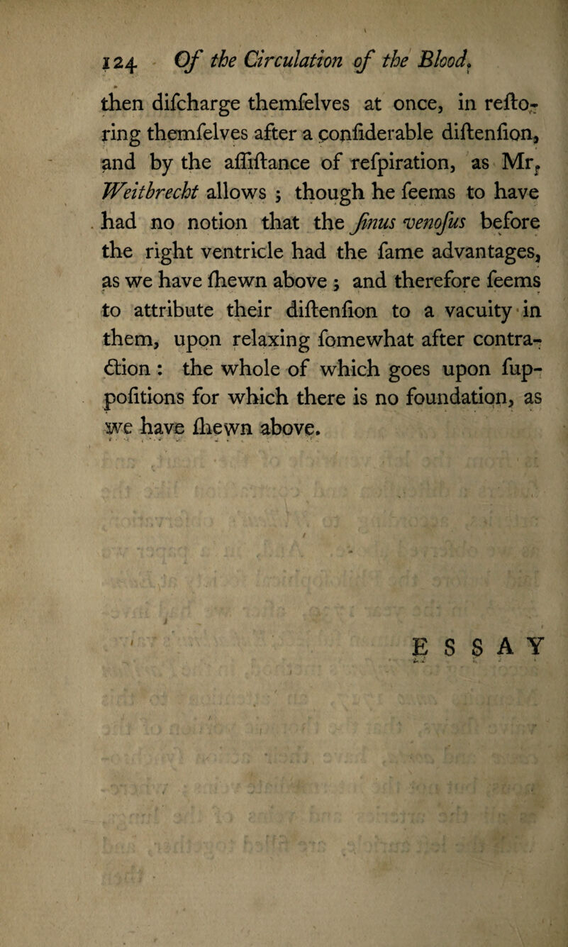 then difcharge themfelves at once, in refto- ring themfelves after a confiderable diftenfion, and by the affiftance of refpiration, as Mrr Weithrecht allows ; though he feems to have had no notion that the finus venofus before the right ventricle had the fame advantages, as we have fhewn above ; and therefore feems to attribute their diftenfion to a vacuity in them, upon relaxing fomewhat after contra¬ ction : the whole of which goes upon fup- pofitions for which there is no foundation, as we have fhewn above. 9 • <k i ' • * W m. . .. I ESSAY 2*.* L » i