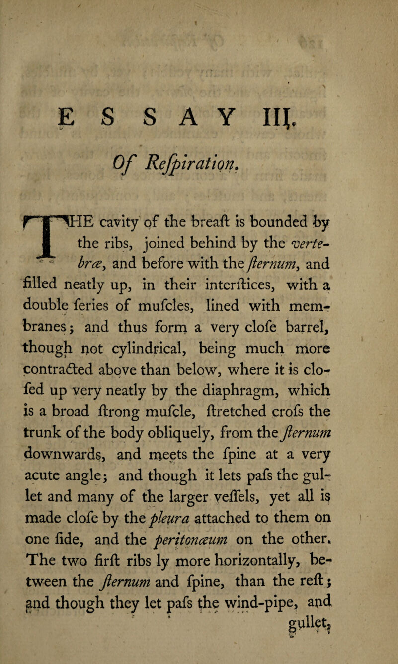 Ill ESSAY tf Of Refpiration. [E cavity of the breaft is bounded by the ribs, joined behind by the verte¬ bra, and before with the jlermm, and filled neatly up, in their interftices, with a double feries of mufcles, lined with mem¬ branes ; and thus form a very clofe barrel, though not cylindrical, being much more contracted above than below, where it is clo- fed up very neatly by the diaphragm, which is a broad ftrong mufcle, llretched crofs the trunk of the body obliquely, from the Jlernum downwards, and meets the fpine at a very acute angle; and though it lets pafs the gul¬ let and many of the larger veffels, yet all is made clofe by the pleura attached to them on one fide, and the peritonaum on the other* The two firft ribs ly more horizontally, be¬ tween the Jlernum and fpine, than the reft; and though they let pafs the wind-pipe, and gV'Het,
