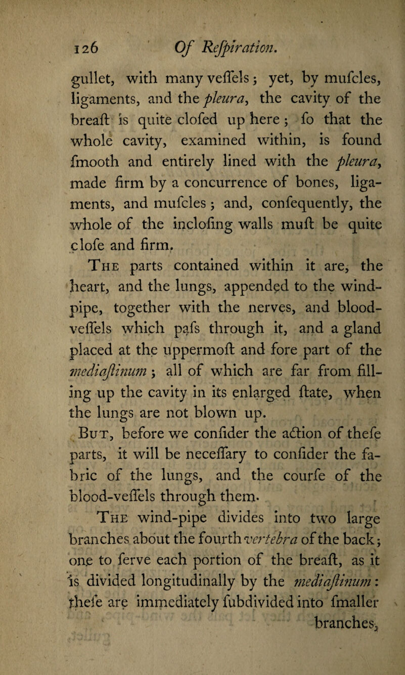 gullet, with many veffels; yet, by mufcles, ligaments, and the pleura, the cavity of the bread: is quite clofed up here; fo that the whole cavity, examined within, is found fmooth and entirely lined with the pleura, made firm by a concurrence of bones, liga¬ ments, and mufcles ; and, confequently, the whole of the inclofing walls muft be quite clofe and firm. The parts contained within it are, the heart, and the lungs, appended to the wind¬ pipe, together with the nerves, and blood- veflels which pafs through it, and a gland placed at the uppermoft and fore part of the mediajlinum; all of which are far from fill¬ ing up the cavity in its enlarged ftate, when the lungs are not blown up. But, before we confider the adtion of thefe parts, it will be neceflary to confider the fa¬ bric of the lungs, and the courfe of the hlood-vefiels through them. The wind-pipe divides into two large branches about the fourth 'vertebra of the back; on.e to ferve each portion of the bread:, as it is divided longitudinally by the mediajlinum: thefe are immediately fubdivided into fmaller branches.