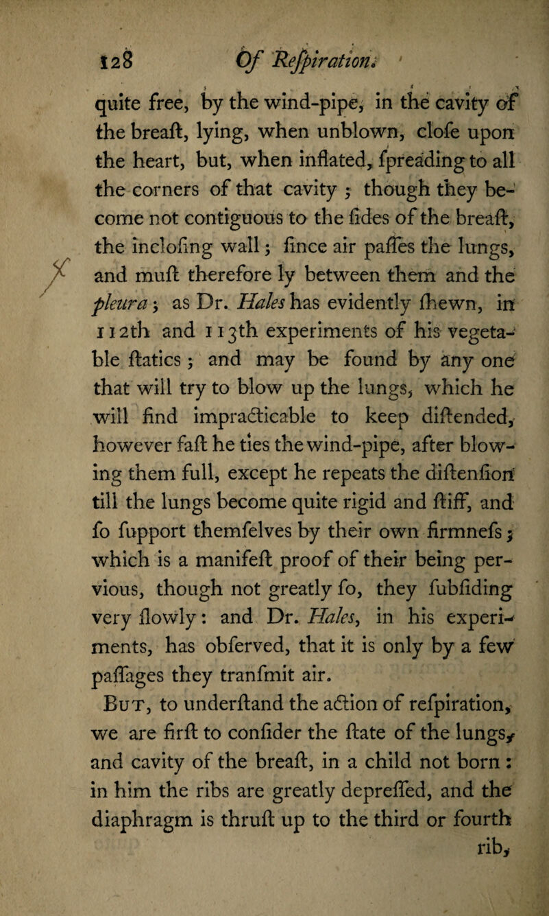 quite free, by the • i the breaft, lying, when unblown, clofe upon the heart, but, when inflated, fpreading to all the corners of that cavity 5 though they be¬ come not contiguous to the fides of the breaft, the inclofing wall; fince air pafles the lungs, and muft therefore ly between them and the pleura; as Dr. Hales has evidently (hewn, in 112th and 113th experiments of his vegetal ble ftatics; and may be found by any one that will try to blow up the lungs, which he will find impracticable to keep diftended, however faft he ties the wind-pipe, after blow¬ ing them full, except he repeats the diftenfiori till the lungs become quite rigid and ftiff, and fo fupport themfelves by their own firmnefs; which is a manifeft proof of their being per¬ vious, though not greatly fo, they fubfiding very flowly: and Dr. Hales, in his expert ments, has obferved, that it is only by a few paflages they tranfmit air. But, to underftand the adtion of refpiration, we are firft to confider the ftate of the lungs* and cavity of the breaft, in a child not born: in him the ribs are greatly deprefled, and the diaphragm is thruft up to the third or fourth rib*