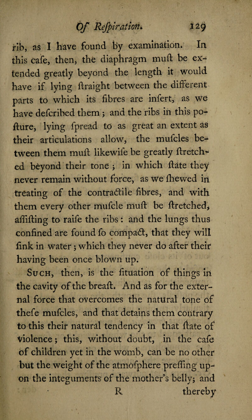 rib, as I have found by examination. In this cafe, then, the diaphragm muft be ex¬ tended greatly beyond the length it would have if lying ftraight between the different parts to which its fibres are infert, as we have defcribed them; and the ribs in this po- fture, lying fpread to as great an extent as their articulations allow, the muffles be¬ tween them muft likewife be greatly ftretch- ed beyond their tone ; in which ftate they never remain without force, as we fhewed in treating of the contra&ile fibres, and with them every other mufcle muft be ftretched* aftifting to raife the ribs: and the lungs thus confined are found fo compacft, that they will fink in water; which they never do after their having been once blown up. Such, then, is the fituation of things in the cavity of the breaft* And as for the exter¬ nal force that overcomes the natural tone of thefe muffles, and that detains them contrary to this their natural tendency in that ftate of Violence; this, without doubt, in the cafe of children yet in the womb, can be no other but the weight of the atmofphere preffing up¬ on the integuments of the mothers belly; and R thereby