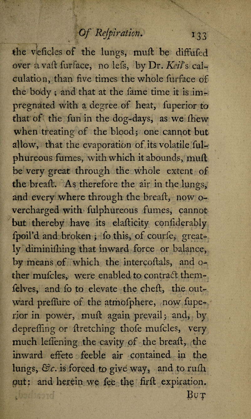 \ « the vleficles of the lungs, muft be diffufed over avaft furface, no lefs, by Dr. Keifs cal¬ culation, than five times the whole furface of the body ; and that at the fame time it is im¬ pregnated with a degree of heat, fuperior to that of the fun in the dog-days, as we fhew when treating: of the blood; one cannot but allow, that the evaporation of its volatile ful- phureous fumes, with which it abounds, muft be very great through the whole extent of the breaft. As therefore the air in the lungs, and every where through the breaft, now o- vercharged with fulphureous fumes, cannot but thereby have its elafticity confiderably fpoil’d and broken ; fo this, of courfe, great¬ ly diminifhing that inward force or balance, by means of which the intercoftals, and o- ther mufcles, were enabled to contract them- felves, and fo to elevate the cheft, the out¬ ward preffure of the atmofphere, now fupe¬ rior in power, muft again prevail; and, by deprefling or ftretching thofe mufcles, very much leffening the cavity of the breaft, the inward effete feeble air contained in the , * ' *■ * ' • • * J w */ • 1 • ' lungs, &c. is forced to give way, and to rufh put: and herein we fee the firft expiration.