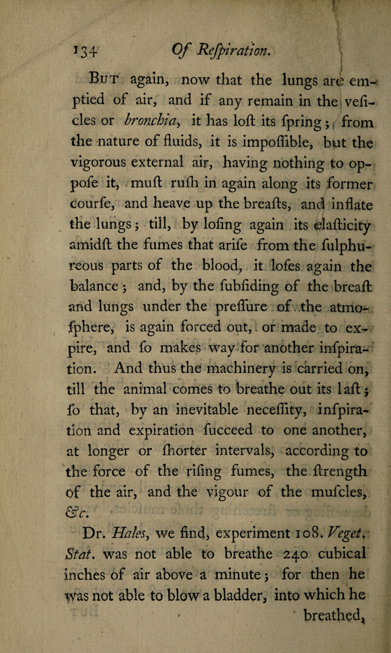 But again, now that the lungs are em¬ ptied of air, and if any remain in the vefi- cles or bronchia, it has loft its fpring;, from the nature of fluids, it is impoflible, but the vigorous external air, having nothing to op- pofe it, muft rufh in again along its former eourfe, and heave up the breafts, and inflate the lungs; till, by lofing again its elafticity amidft the fumes that arife from the fulphu- reous parts of the blood, it lofes again the balance ; and, by the fubfiding of the breaft and lungs under the preflure of . .the atmo- fphere, is again forced out, or made to ex¬ pire, and fo makes way for another inspira¬ tion. And thus the machinery is carried on, • ' t • V till the animal comes to breathe out its laft; fo that, by an inevitable neceflity, inspira¬ tion and expiration fucceed to one another, at longer or fhorter intervals, according to the force of the rifing fumes, the ftrength of the air, and the vigour of the mufcles, &c. Dr. Hales, we find, experiment 108* Veget, Stat. was not able to breathe 240 cubical inches of air above a minute; for then he was not able to blow a bladder, into which he ' ' breathed*