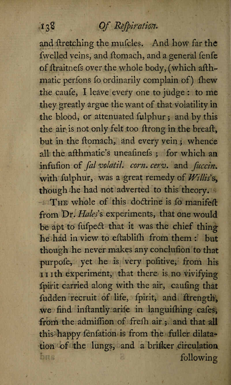 and ftr etching the mufcles. And how far the fwelled veins, and ftomach, and a general fenfe of ftraitnefs over the whole body, (which afth- matic perfons fo ordinarily complain of) {hew the caufe, I leave every one to judge : to me they greatly argue the want of that volatility in the blood, or attenuated fulphur; and by this the air is not only felt too ftrong in the breaft, but in the ftomach, and every vein ; whence all the afthmatic’s uneafinefs ; for which an infufion of fal volatil. corn. cerv. and fuccin. with fulphur, w~as a great remedy of Willis s, though he had not adverted to this theory. The whole of this do&rine is fo manifeft from Dr. Haless experiments, that one would be apt to fufpedt that it was the chief thing he had in view to eftabliih from them but though he never makes any conclufion to that purpofe, yet he is very pofitive, from his i nth experiment, that there is no vivifying fpirit carried along with the air, caufing that fudden recruit of life, fpirit, and ftrength, we find inftantly arife in langui£hing cafes, from the admiflion of frefti air ; and that all this happy fenfation is from the fuller dilata¬ tion of the lungs, and a brilker circulation following