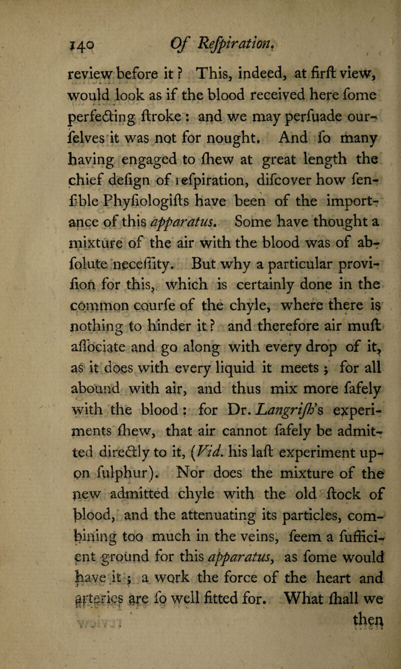 review before it ? This, indeed, at firlt view, would look as if the blood received here fome perfe&ing ftroke ; and we may perfuade our*^ felves it was not for nought, And fo many having engaged to fhew at great length the chief defign of refpiration, difcover how fen- £ble Phyfiologifts have been of the import ance of this apparatus. Some have thought a mixture of the air with the blood was of ab- folute necefiity. But why a particular provi- fion for this, which is certainly done in the common courfe of the chyle, where there is nothing to hinder it ? and therefore air mull aflociate and go along with every drop of it, as it does with every liquid it meets ; for all abound with air, and thus mix more fafely with the blood: for Dr. LangriJBs experi¬ ments Ihew, that air cannot fafely be admit¬ ted directly to it, (Vid. his laft experiment up¬ on fulphur). Nor does the mixture of the new admitted chyle with the old ftock of blood, and the attenuating its particles, com¬ bining too much in the veins, feem a fuffici- cnt ground for this apparatus, as fome would have it; a work the force of the heart and arteries are fo well fitted for. What lhall we V: ■, then