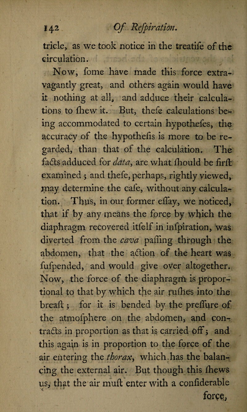 tricle, as we took notice in the treatife of the circulation. Now, fome have made this force extra¬ vagantly great, and others again would have it nothing at all, and adduce their calcula¬ tions to (hew it. But, thefe calculations be¬ ing accommodated to certain hypothefes, the accuracy of the hypothefis is more to be re¬ garded, than that of the calculation. The fads adduced for data, are what fhould be firfh examined > and thefe, perhaps, rightly viewed, may determine the cafe, without any calcular tion. Thus, in our former effay, we noticed, that if by any means the fpree by which the diaphragm recovered itfelf in infpiration, was diverted from the cava paffing through the abdomen, that the adion of the heart was fufpended, and would give over altogether. Now, the force of the diaphragm is propor¬ tional to that by which the air ruthes into the bread ; for it is bended by the preffure of the atmofphere on the abdomen, and con- trads in proportion as that is carried off 5 and this agai,n is in proportion to the force of the air entering the thorax> which.has the balanr citig the external air. But though this thews us, that the air mull enter with a conliderable < ■ force,