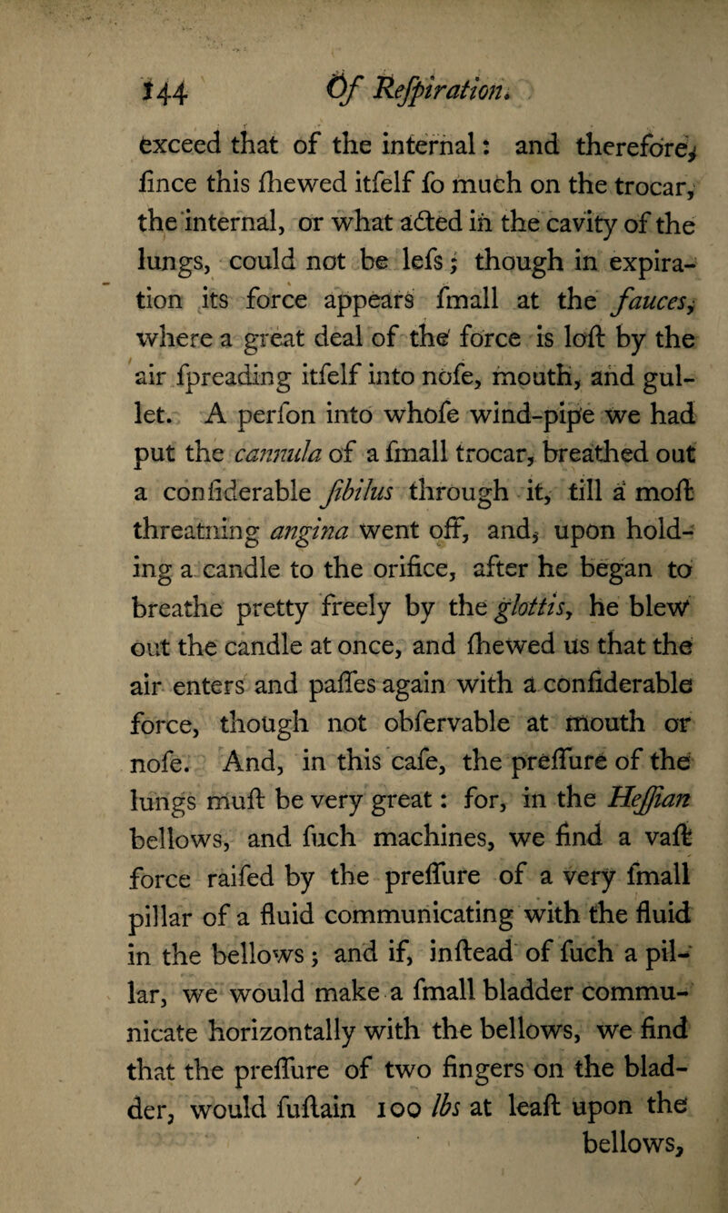 Exceed that of the internal: and therefore^ fince this fhewed itfelf fo much on the trocar, the internal, or what adted in the cavity of the lungs, could not be lefs; though in expira¬ tion its force appears fmall at the fauces, where a great deal of the force is loft by the air fpreading itfelf into nofe, mouth, and gul¬ let. A perfon into whofe wind-pipe we had put the cannula of a fmall trocar, breathed out a confiderable fibilus through it, till a moft threatning angina went off, and, upon hold¬ ing a candle to the orifice, after he began to breathe pretty freely by the glottis, he blew out the candle at once, and fhewed us that the air enters and paffes again with a confiderable force, though not obfervable at mouth or nofe. And, in this cafe, the preffure of the lungs muft be very great: for, in the Hejjian bellows, and fuch machines, we find a vaft force raifed by the preffure of a very fmall pillar of a fluid communicating with the fluid in the bellows ; and if, inftead of fuch a pil¬ lar, we would make a fmall bladder commu¬ nicate horizontally with the bellows, we find that the preffure of two fingers on the blad¬ der, would fuftain ioo lbs at leaft upon the bellows.