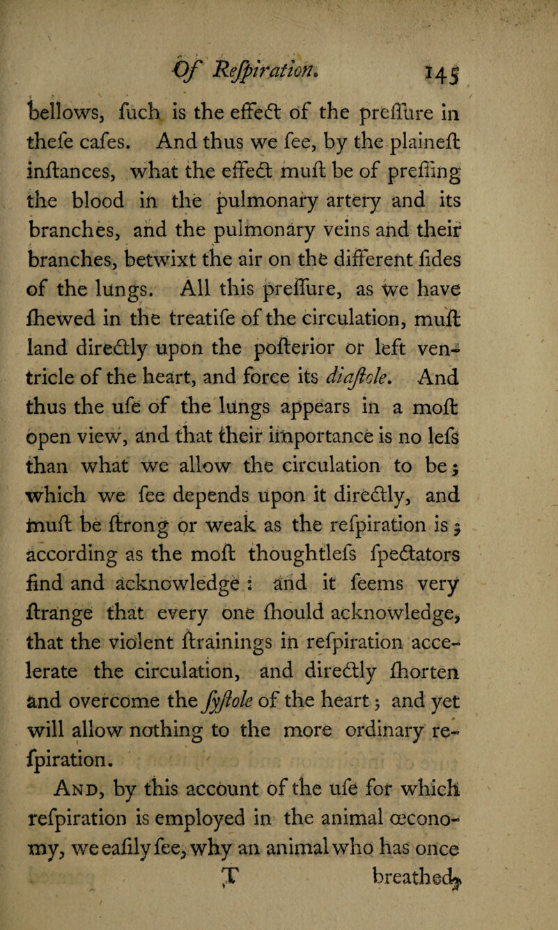 < £ N * , , / bellows, fuch is the effed of the preffure in thefe cafes. And thus we fee, by the plained: inftances, what the effed muft be of prefling the blood in the pulmonary artery and its branches, and the pulmonary veins and their branches, betwixt the air on the different fides of the lungs. All this preffure, as we have fhewed in the treatife of the circulation, muft land diredly upon the pofterior or left ven¬ tricle of the heart, and force its diajiole. And thus the ufe of the lungs appears in a moil open view, and that their importance is no lefs than what we allow the circulation to be; which we fee depends upon it diredly, and muft be ftrong or weak as the refpiration is; according as the moft thoughtlefs fpedators find and acknowledge 2 and it feems very ftrange that every one fhould acknowledge, that the violent {trainings in refpiration acce¬ lerate the circulation, and diredly fhorten and overcome the fyftole of the heart; and yet will allow nothing to the more ordinary re- fpiration. And, by this account of the ufe for which refpiration is employed in the animal cecono- my, weeafilyfee, why an animal who has once J breathed^