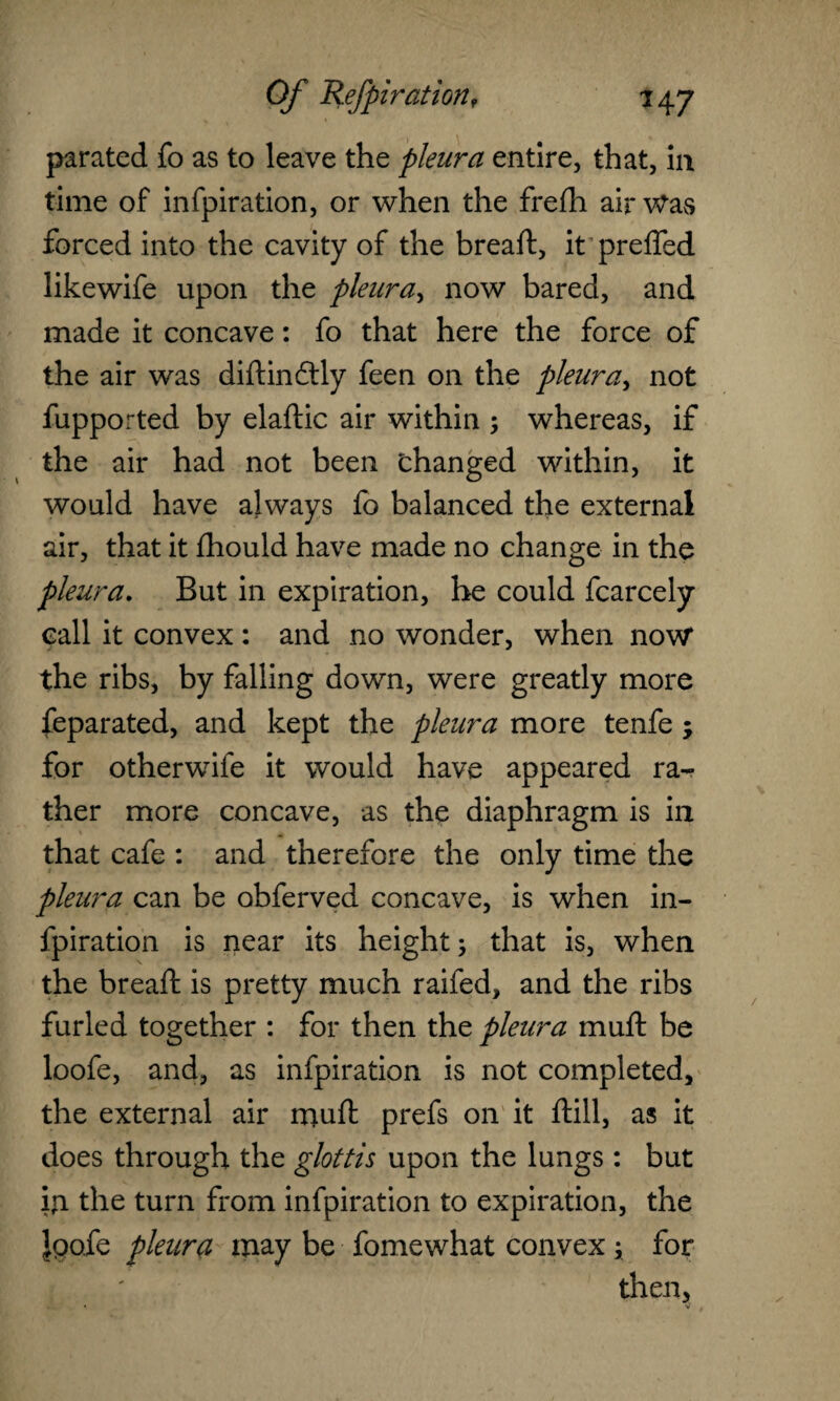 parated fo as to leave the pleura entire, that, in time of infpiration, or when the frefh air Was forced into the cavity of the breaft, it prefled likewife upon the pleura, now bared, and made it concave: fo that here the force of the air was diftindtly feen on the pleura, not fupported by elaflic air within ; whereas, if the air had not been changed within, it would have always fo balanced the external air, that it fhould have made no change in the pleura. But in expiration, he could fcarcely call it convex : and no wonder, when now* the ribs, by falling down, were greatly more feparated, and kept the pleura more tenfe j for otherwbfe it would have appeared ra¬ ther more concave, as the diaphragm is in that cafe : and therefore the only time the pleura can be obferved concave, is when in¬ fpiration is near its height; that is, when the breaft is pretty much raifed, and the ribs furled together : for then the pleura muft be loofe, and, as infpiration is not completed, the external air muft prefs on it ftill, as it does through the glottis upon the lungs : but fn the turn from infpiration to expiration, the iQofe pleura may be fomewhat convex; for then,