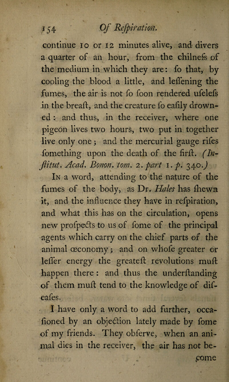 ■ V ' continue io or 12 minutes alive, and divers a quarter of an hour, from the chilnefs of the medium in which they are: fo that, by cooling the blood a little, and leflfening the fumes, the air is not fo foon rendered ufelefs in the breaft, and the creature fo eafily drown¬ ed : and thus, in the receiver, where one pigeon lives two hours, two put in together live only one; and the mercurial gauge rifes fomething upon the death of the firft. (In- Jiitut. Acad. Bonon. tom. 2. part 1. p. 340.^ % In a word, attending to the nature of the fumes of the body, as Dr. Hales has fhewn it, and the influence they have in refpiration, and what this has on the circulation, opens new profpeds to us of fome of the principal agents which carry on the chief parts of the animal oeconomy; and on whofe greater or lefier energy the greateft revolutions muft happen there : and thus the underftanding of them muft tend to the knowledge of dif- eafes. I have only a word to add further, occa- fioned by an objedion lately made by fome of my friends. They obferve, when an ani¬ mal dies in the receiver, the air has not be¬ come