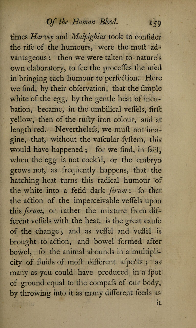 times Harvey and Malpighius took to confider the rife of the humours, were the mo ft ad¬ vantageous : then we were taken to nature's own elaboratory, to fee the proceffes fhe ufed in bringing each humour to perfection. Here We find, by their obfervation, that the Ample white of the egg, by the gentle heat of incu¬ bation, became, in the umbilical veffels, firft yellow, then of the rufty iron colour, and at length red. Neverthelefs, we mu ft not ima¬ gine, that, without the vafcular fyftem, this would have happened; for we find, in faCt, when the egg is not cock’d, or the embryo grows not, as frequently happens, that the hatching heat turns this radical humour of the white into a fetid dark ferum: fo that the aCtion of the imperceivable veffels upon this ferum, or rather the mixture from dif¬ ferent veffels with the heat, is the great caufe of the change; and as veffel and vefifel is brought to aCtion, and bowel formed after bowel, fo the animal abounds in a multipli¬ city of fluids of moft different afpeCts ; as many as you could have produced in a fpot of ground equal to the compafs of our body, by throwing into it as many different feeds as it