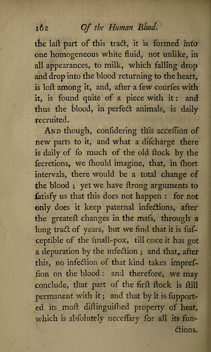 V tbe laft part of this traCt, it is formed info one homogeneous white fluids not unlike, in all appearances, to milk, which falling drop and drop into the blood returning to the heart, is loft among it, and, after a few courfes with it, is found quite of a piece with it: and thus the blood, in perfect animals, is daily recruited. And though, confidering this acceilion of new parts to it, and what a difcharge there is daily of fo much of the old ftock by the fecretions, we fhould imagine, that, in fhort intervals, there would be a total change of the blood ; yet we have ftrong arguments to fatisfy us that this does not happen : for not only does it keep paternal infections, after the greateft changes in the mafs, through a long traCt of years, but we find that it is fuf- ceptible of the ftnall-pox, till once it has got a depuration by the infection 5 and that,, after this, no infection of that kind takes irnpref- fion on the blood : and therefore, we may conclude, that part of the firft ftock is ftill permanent with it; and that by it is fupport- ed its. moft diftinguiftied property of heat, which is abfolutely neceflary for all its fun¬ ctions-.