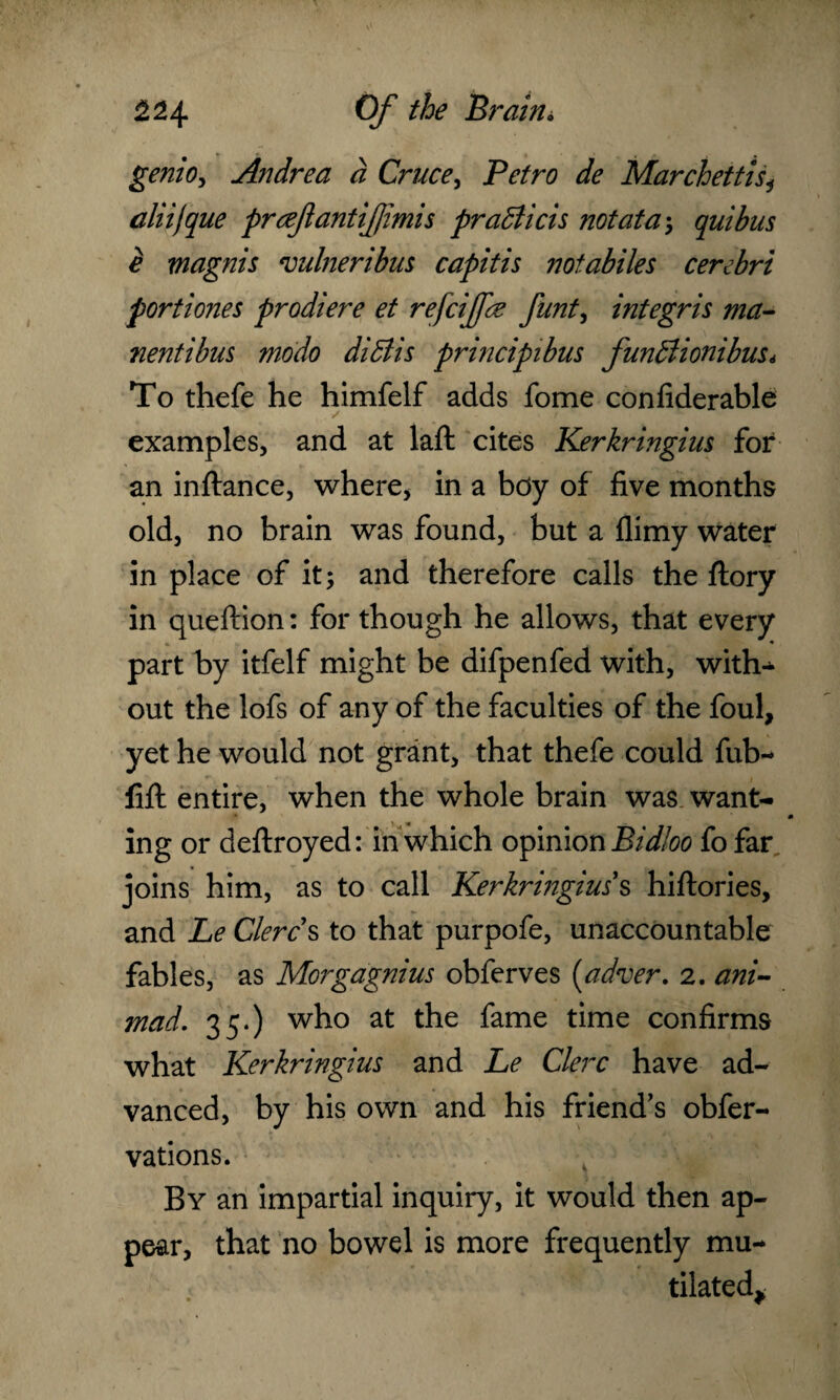 genio, Andrea d Cruce, Petro de Marchettlsi aliijque prcefantifimis praBicis not at a \ quibus e magnis vulneribus capitis notabiles cerebri portiones prodiere et refcijfe funt, integris ma- nentibus modo diBis principibus funBionibus* To thefe he himfelf adds fome confiderable examples, and at laft cites Kerkringius for an inftance, where, in a bdy of five months old, no brain was found, but a flimy water in place of it; and therefore calls the ftory in queftion: for though he allows, that every * • part by itfelf might be difpenfed with, with¬ out the lofs of any of the faculties of the foul, yet he would not grant, that thefe could fub- fifl: entire, when the whole brain was want¬ ing or deftroyed: in which opinion Bidloo fo far joins him, as to call Kerkringius s hiftories, and Le Clercs to that purpofe, unaccountable fables, as Morgagnius obferves (adver. 2. ani- mad. 35.) who at the fame time confirms what Kerkringius and Le Clerc have ad¬ vanced, by his own and his friend’s obfer- vations. By an impartial inquiry, it would then ap¬ pear, that no bowel is more frequently mu¬ tilated*