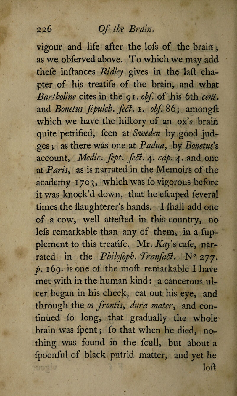 vigour and life after the lofs of the brain; as we obferved above. To which we may add thefe inftances Ridley gives in the laft cha¬ pter of his treatife of the brain, and what Bartholine cites in the 91. obf. of his 6th cent. and Bonetus Jepulch. feB. 1. obf 86; amongft which we have the hiftory of an ox’s brain quite petrified, feen at Sweden by good jud¬ ges y as there was one at Padua, by Bonetus s account, Medic. Jept. feB. 4. cap. 4. and one at Parisy as is narrated in the Memoirs of the academy 1703, which was fo vigorous before it was knock’d down, that he efcaped feveral times the flaughterer’s hands. I fhall add one of a cow, well attefted in this country, no lefs remarkable than any of them, in a fup- plement to this treatife. Mr. Kay s cafe, nar¬ rated in the Philofoph. PranfaB. N° 277. p. 169. is one of the moft remarkable I have met with in the human kind: a cancerous ul¬ cer began in his cheek, eat out his eye, and through the os frontisy dura mater, and con¬ tinued fo long, that gradually the whole brain was fpent; fo that when he died, no¬ thing was found in the fcull, but about a fpoonful of black putrid matter, and yet he loft