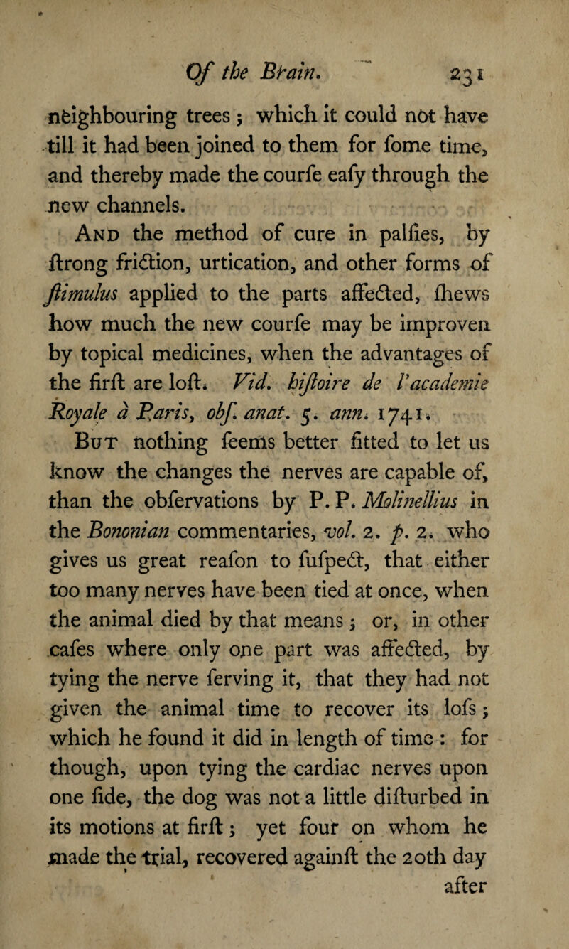 neighbouring trees ; which it could not have till it had been joined to them for fome time* and thereby made the courfe eafy through the new channels. And the method of cure in palfies, by ftrong fridtion, urtication, and other forms of Jlimulus applied to the parts affedted, ihews how much the new courfe may be improven by topical medicines, when the advantages of the firft are loft* Vid. hijioire de Vacademic m Roy ale a Paris, obf anat, 5. ann, I74I» But nothing feems better fitted to let us know the changes the nerves are capable of, than the obfervations by P. P. Molinellius in the Bononian commentaries, vol. 2. p. 2. who gives us great reafon to fufpedt, that either too many nerves have been tied at once, when the animal died by that means; or, in other cafes where only one part was affedted, by tying the nerve ferving it, that they had not given the animal time to recover its lofs; which he found it did in length of time : for though, upon tying the cardiac nerves upon one fide, the dog was not a little difturbed in its motions at firft; yet four on whom he made the trial, recovered againft the 20th day after