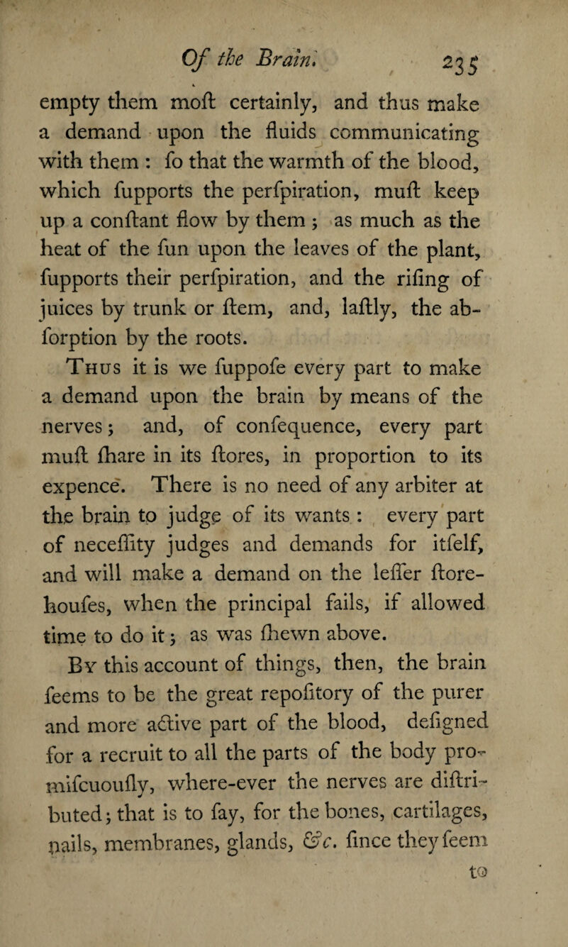 4. empty them moft certainly, and thus make a demand upon the fluids communicating with them : fo that the warmth of the blood, which fupports the perfpiration, mull keep up a conftant flow by them ; as much as the heat of the fun upon the leaves of the plant, fupports their perfpiration, and the rifing of juices by trunk or ftem, and, laftly, the ab- forption by the roots. Thus it is we fuppofe every part to make a demand upon the brain by means of the nerves; and, of confequence, every part mud fhare in its ftores, in proportion to its expence. There is no need of any arbiter at the brain to judge of its wants: every part of necefiity judges and demands for itfelf, and will make a demand on the lefler ftore- houfes, when the principal fails, if allowed time to do it; as was fhewn above. By this account of things, then, the brain feems to be the great repofitory of the purer and more adtive part of the blood, defigned for a recruit to all the parts of the body pro- mifcuoufly, where-ever the nerves are diftri- buted; that is to fay, for the bones, cartilages, nails, membranes, glands, &c. fince theyfeeni