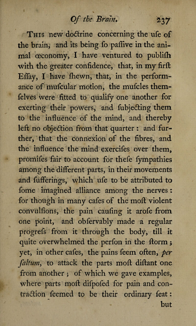 This new dodtrine concerning the ufe of the brain, and its being fo paffive in the ani¬ mal oeconomy, I have ventured to publifh with the greater confidence, that, in my firft Eflay, I have fhewn, that, in the perform¬ ance of mufcular motion, the mufcles them- felves were fitted to qualify one another for exerting their powers, and fubjeffing them to the influence of the mind, and thereby left no objection from that quarter : and fur¬ ther, that the connexion of the fibres, and the influence the mind exercifes over them, promifes fair to account for thefe fympathies among the different parts, in their movements and fufferings, which ufe to be attributed to fome imagined alliance among the nerves: for though in many cafes of the moft violent convulfions, the pain caufing it arofe from one point, and obfervably made a regular progrefs from it through the body, till it quite overwhelmed the perfon in the ftorm; yet, in other cafes, the pains feem often, per faltum, to attack the parts moft diftant one from another ; of which we gave examples, where parts moft difpofed for pain and con¬ traction feemed to be their ordinary feat: but