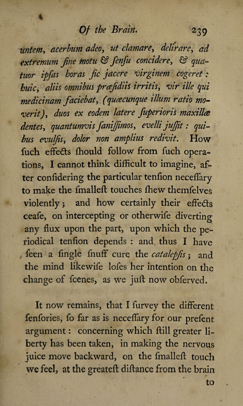 * % Of the Brain, 239 tintem> acerbum adeo, ut clamare> delirare, ad extremum fine motu .& fenfu concidere, & qua- tor ipfas boras fic jdcere virginem cogeret: huky aliis omnibus prcefidiii irritis, vir ille qui medicinam faciebat, fquacunque ilium ratio mo¬ vent )y duos ex eodem latere fuperioris maxilla dentesy quantumvis fanifiimoSy evelli jufiit: qui- bus evulfisy dolor non amplius redivit. How fuch effects fhould follow from fuch opera¬ tions, I cannot think difficult to imagine, af¬ ter confidering the particular tenfion neceflary to make the fmalleft touches ffiew themfelves violently; and how certainly their effe&s ceafe, on intercepting or otherwife diverting any flux upon the part, upon which the pe¬ riodical tenfion depends : and thus I have feen a fingle fluff cure the catalepfis • and the mind likewife lofes her intention on the change of fcenes, as we juft now obferved. It now remains, that I furvey the different fenfories, fo far as is neceflary for our prefent argument: concerning which ftill greater li¬ berty has been taken, in making the nervous juice move backward, on the fmalleft touch we feel, at the greateft diftance from the brain to