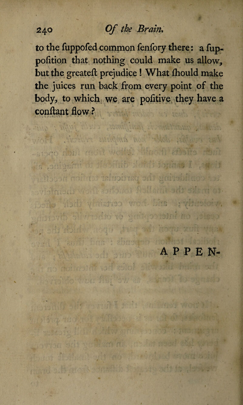to the fuppofed common fenfory there: a fup- pofition that nothing could make us allow, but the greateft prejudice ! What fhould make the juices run back from every point of the body, to which we are pofitive they have a conftant flow ? ■ APPEN- • #
