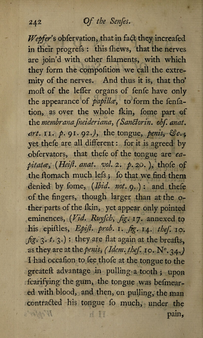 Wepfers obfervation, that in fad: they increafed in their progrefs : this (hews, that the nerves are join’d with other filaments, with which they form the compofition we call the extre¬ mity of the nerves. And thus it is, that tho’ moft of the lefler organs of fenfe have only the appearance of papilla, to form the fenfa- tion, as over the whole fkin, fome part of the membranafneideriana, (SanBorin. obf an at. art. 11. p. 91.92.), the tongue, penis, &c. $ yet thefe are all different: for it is agreed by obfervators, that thefe of the tongue are ca- pit at a, (Heifl. anat. vol. 2. p. 20. ), thofe of the ftomach much lefs; fo that we find them i '+•*■■■ +• * .» V. jk ■' f> V denied by fome, {Ibid. not. 9.) : and thefe of the; fingers, though larger than at the o- ther parts of the fkin, yet appear only pointed eminences, {Vid. Ruyfch, fig. 17. annexed to his epiftles, Epifi. prob. 1. fig. 14. thef. 10. fig. 3. t. 3.) *. they are flat again at the breafts, as they are at the penis, (Idem. thef. 10. N°. 34J I had occafion to fee thofe at the tongue to the greateft advantage in pulling a tooth • upon fcarifying the gum, the tongue was befmear- ed with blood, and then, on pulling, the man contraded his tongue fo much, under the pain,