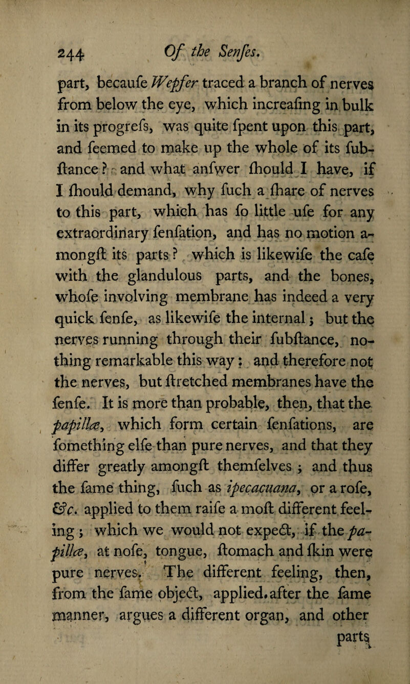 part, becaufe Wepfer traced a branch of nerves from below the eye, which increafing in bulk in its progrefs, was quite fpent upon this part, and feemed to make up the whole of its fub- ftance ? r and what anfwer fhould I have, if I fhould demand, why fuch a fhare of nerves to this part, which has fo little ufe for any extraordinary fenfation, and has no motion a- mongft its parts ? which is likewife the cafe with the glandulous parts, and the bones, whofe involving membrane has indeed a very quick fenfe, as likewife the internal $ but the nerves running through their fubftance, no¬ thing remarkable this way; and therefore not the nerves, but ftretched membranes have the fenfe. It is more than probable, then, that the papilla, which form certain fenfations, are fomething elfe than pure nerves, and that they differ greatly amongft themfelves > and thus; the fame thing, fuch as ipecacuana, or a rofe, fife, applied to them raife a moft different feeh ing \ which we would not expedt, if the pa¬ pilla, at nofe, tongue, ftomach and fkin were pure nerves. The different feeling, then, from the fame objedl, applied# after the fame manner, argues a different organ, and other