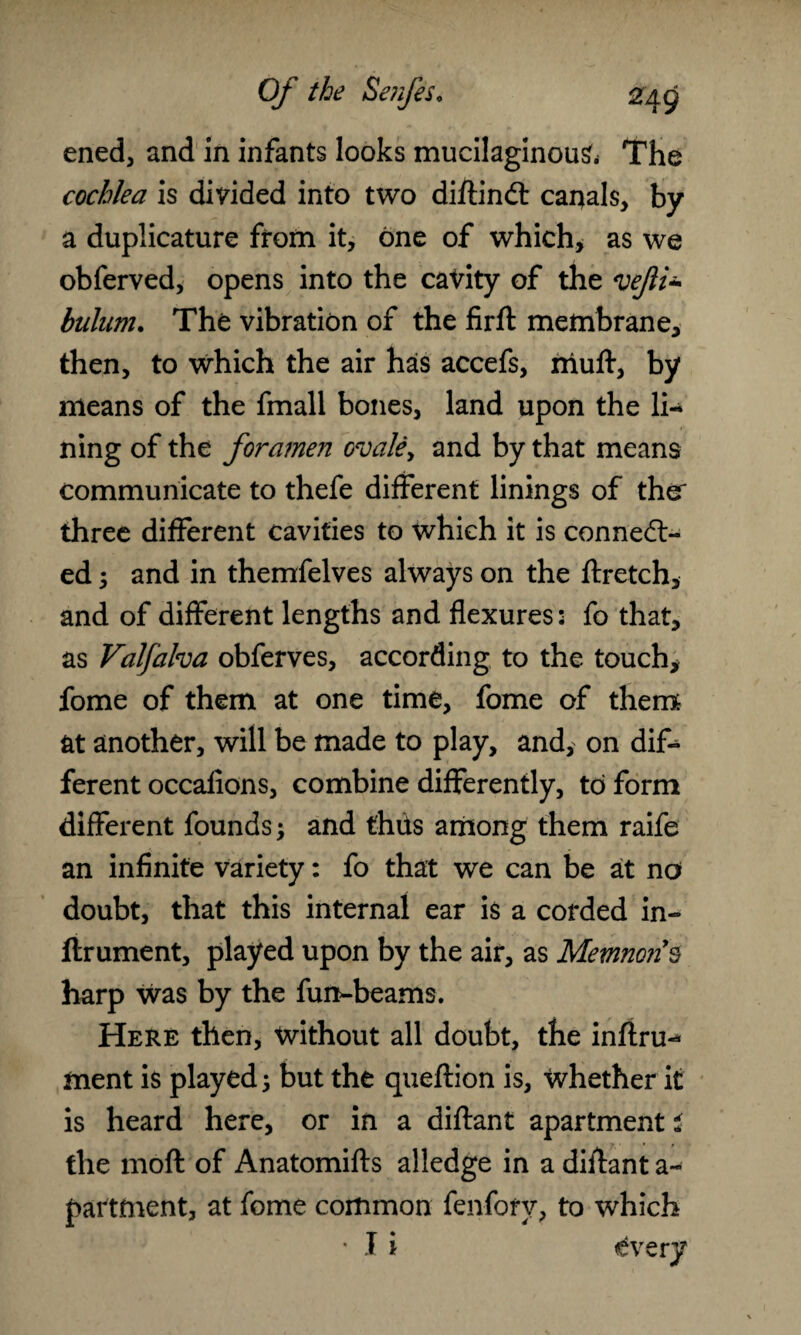 ened, and in infants looks mucilaginous The cochlea is divided into two diftindt canals, by a duplicature from it, one of which, as we obferved, opens into the cavity of the vejii- bulum. The vibration of the firft membrane, then, to which the air has accefs, niuft, by means of the fmall bones, land upon the li¬ ning of the foramen ovale, and by that means communicate to thefe different linings of the' three different cavities to which it is connect¬ ed ; and in themfelves always on the ftretch, and of different lengths and flexures: fo that, as Valfalva obferves, according to the touch, fome of them at one time, fome of them at another, will be made to play, and, on dif¬ ferent occafions, combine differently, to form different founds; and thits among them raife an infinite variety: fo that we can be at no doubt, that this internal ear is a corded in- ftrument, played upon by the air, as Memnon’s harp was by the fun-beams. Here then, without all doubt, the inftru- ment is played; but the queftion is, Whether it is heard here, or in a diftant apartment i the mod of Anatomifts alledge in a diftant a- partfnent, at fome common fenforv, to which * I i <£very