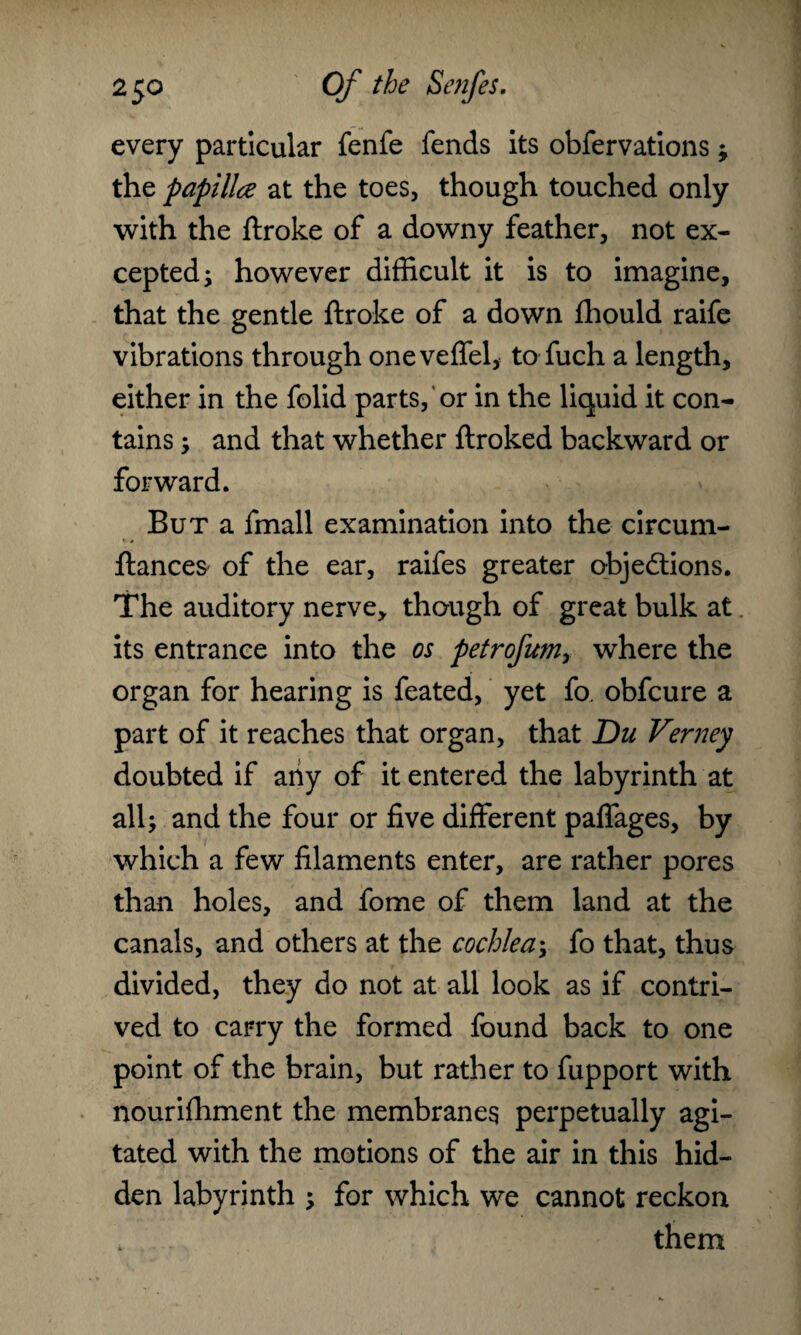 every particular fenfe fends its obfervations; the papilla at the toes, though touched only with the flroke of a downy feather, not ex¬ cepted; however difficult it is to imagine, that the gentle ftroke of a down fhould raife vibrations through oneveffel, to fuch a length, either in the folid parts, or in the liquid it con¬ tains ; and that whether ftroked backward or forward. But a fmall examination into the circum- ftances of the ear, raifes greater objections. The auditory nerve, though of great bulk at. its entrance into the os petrofum, where the organ for hearing is feated, yet fo. obfcure a part of it reaches that organ, that Du Verney doubted if any of it entered the labyrinth at all; and the four or five different paflages, by which a few filaments enter, are rather pores than holes, and fome of them land at the canals, and others at the cochlea; fo that, thus divided, they do not at all look as if contri¬ ved to carry the formed found back to one point of the brain, but rather to fupport with nourifhment the membranes perpetually agi¬ tated with the motions of the air in this hid¬ den labyrinth ; for which we cannot reckon them