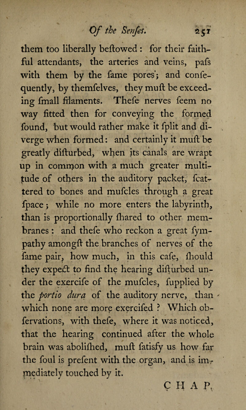 them too liberally bellowed : for their faith¬ ful attendants, the arteries and veins, pafs with them by the fame pores'; and conie- quently, by themfelves, they muft be exceed¬ ing fmall filaments. Thefe nerves feem no way fitted then for conveying the formed found, but would rather make it fplit and di¬ verge when formed: and certainly it mull be greatly difturbed, when its canals are wrapt up in common with a much greater multi¬ tude of others in the auditory packet, fcat^ tered to bones and mufcles through a great fpace; while no more enters the labyrinth, than is proportionally fhared to other mem¬ branes : and thefe who reckon a great fym- pathy amongft the branches of nerves of the fame pair, how much, in this cafe, fhould they expedl to find the hearing difturbed un¬ der the exercife of the mufcles, fupplied by the portio dura of the auditory nerve, than * which none are more exercifed ? Which ob- fervations, with thefe, where it was noticed, that the hearing continued after the whole brain was abolifhed, muft fatisfy us how far the foul is prefent with the organ, and is im¬ mediately touched by it.