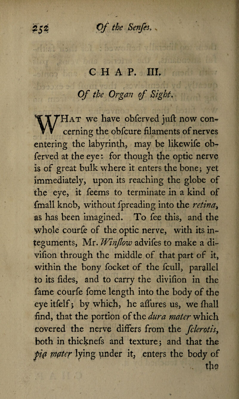 CHAP. HI. Of the Organ of Sight. Hat we have obferved juft now con~ ▼ V cerning the obfcure filaments of nerves entering the labyrinth, may be likewife ob^ ferved at the eye: for though the optic nerve is of great bulk where it enters the bone; yet immediately, upon its reaching the globe of the eye, it feems to terminate in a kind of fmall knob, without fpreading into the retina, as has been imagined. To fee this, and the whole courfe of the optic nerve, with its in¬ teguments, Mr. Winflow advifes to make a dir- vifion through the middle of that part of it, within the bony focket of the fcull, parallel to its fides, and to carry the divifion in the fame courfe fome length into the body of the eye itfelf; by which, he allures us, we fhall find, that the portion of the dura mater which Covered the nerve differs from the fclerotis, both in thicknefs and texture; and that the p(i mfiter lying under it, enters the body of t}ie