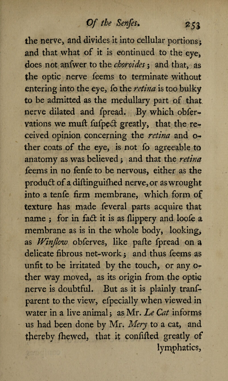 the nerve, and divides it into cellular portions; and that what of it is continued to the eye, does not anfwer to the choroides; and that, as the optic nerve feems to terminate without entering into the eye, fo the retina is too bulky to be admitted as the medullary part of that nerve dilated and fpread. By which obfer- yations we muft fufped greatly, that the re¬ ceived opinion concerning the retina and o- ther coats of the eye, is not fo agreeable to anatomy as was believed; and that the retina feems in no fenfe to be nervous, either as the produd of a diftinguifhed nerve, or as wrought into a tenfe firm membrane, which form of texture has made feveral parts acquire that name ; for in fad: it is as flippery and loofe a membrane as is in the whole body, lookings as Winjlcw obferves, like parte fpread on a delicate fibrous net-work; and thus feems as unfit to be irritated by the touch, or any Or ther way moved, as its origin from the optic nerve is doubtful. But as it is plainly trans¬ parent to the view, efpecially when viewed in water in a live animal; as Mr. Le Cat informs us had been done by Mr. Mery to a cat, and thereby fheyved, that it confifted greatly of lymphatics.