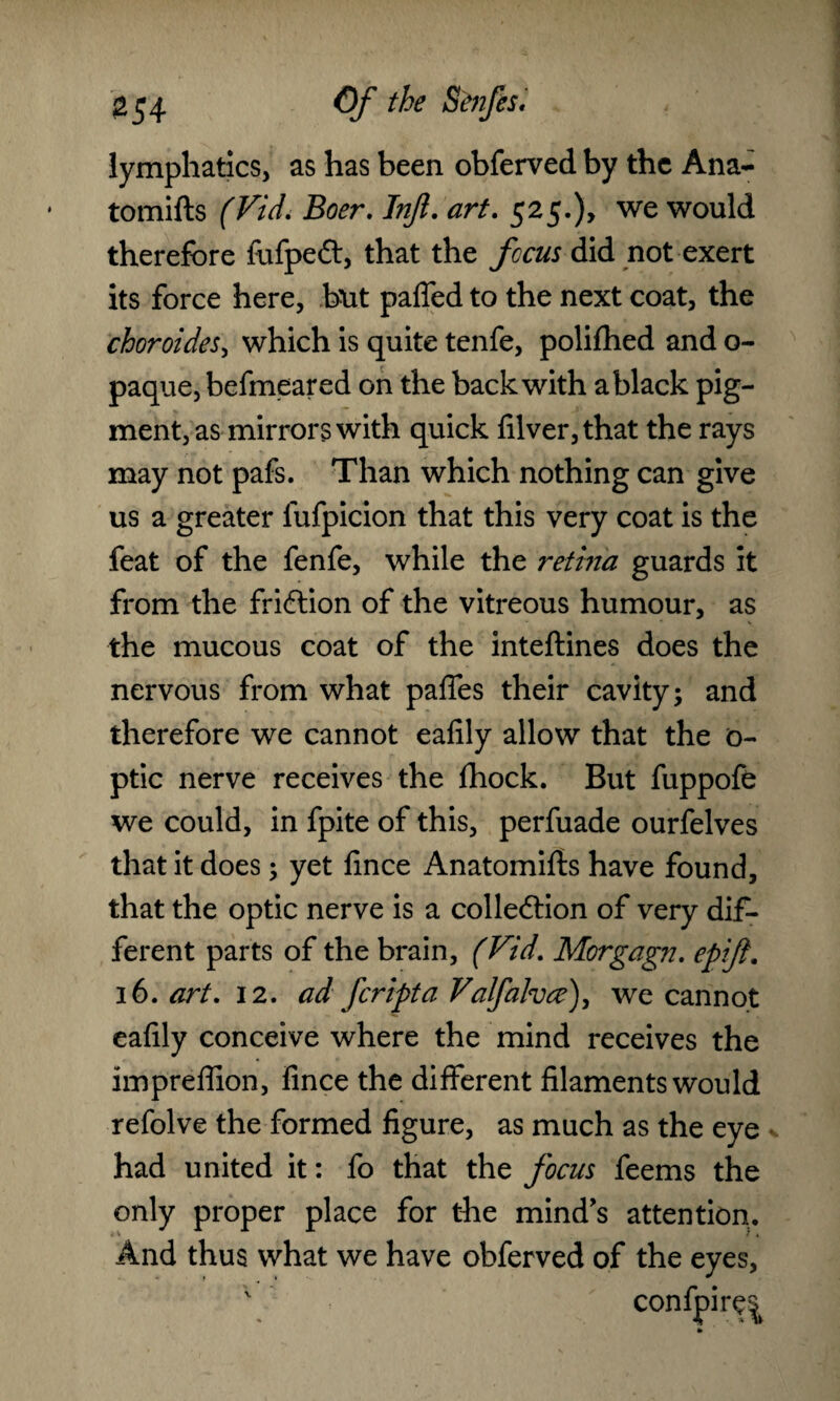 ^54 ©/* the Strifes, lymphatics, as has been obferved by the Ana- tomifts (Vidi Boer. Injl. art. 525.), we would therefore fufpeCt, that the ficus did not exert its force here, but palled to the next coat, the choroides, which is quite tenfe, polifhed and o- paque, befmeared on the back with a black pig¬ ment, as mirrors with quick filver,that the rays may not pafs. Than which nothing can give us a greater lufpicion that this very coat is the feat of the fenfe, while the retina guards it from the friction of the vitreous humour, as the mucous coat of the inteftines does the nervous from what paffes their cavity; and therefore we cannot ealily allow that the o- ptic nerve receives the fhock. But fuppofe we could, in fpite of this, perfuade ourfelves that it does; yet lince Anatomifts have found, that the optic nerve is a collection of very dif¬ ferent parts of the brain, (Vid. Morgagn. epijl. 16. art. 12. ad fcripta Valfalvce\ we cannot ealily conceive where the mind receives the impreffion, lince the different filaments would refolve the formed figure, as much as the eye had united it: fo that the focus feems the only proper place for the mind's attention. And thus what we have obferved of the eyes,