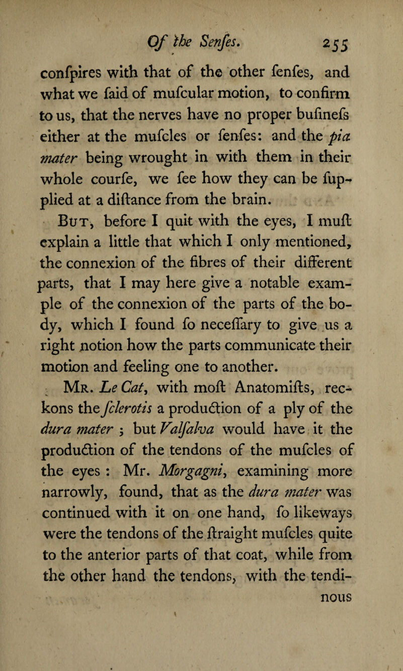 * confpires with that of the other fenfes, and what we faid of mufcular motion, to confirm to us, that the nerves have no proper bufinefs either at the mufcles or fenfes: and the pi a mater being wrought in with them in their whole courfe, we fee how they can be fup-* plied at a diftance from the brain. But, before I quit with the eyes, I muft explain a little that which I only mentioned, the connexion of the fibres of their different parts, that I may here give a notable exam¬ ple of the connexion of the parts of the bo¬ dy, which I found fo neceffary to give us a right notion how the parts communicate their motion and feeling one to another. Mr. Le Cat, with moft Anatomifts, rec¬ kons the fclerotis a production of a ply of the dura mater 5 but Valfalva would have it the production of the tendons of the mufcles of the eyes : Mr. Morgagni, examining more narrowly, found, that as the dura mater was continued with it on one hand, fo likeways were the tendons of the ftraight mufcles quite to the anterior parts of that coat, while from the other hand the tendons, with the tendi¬ nous