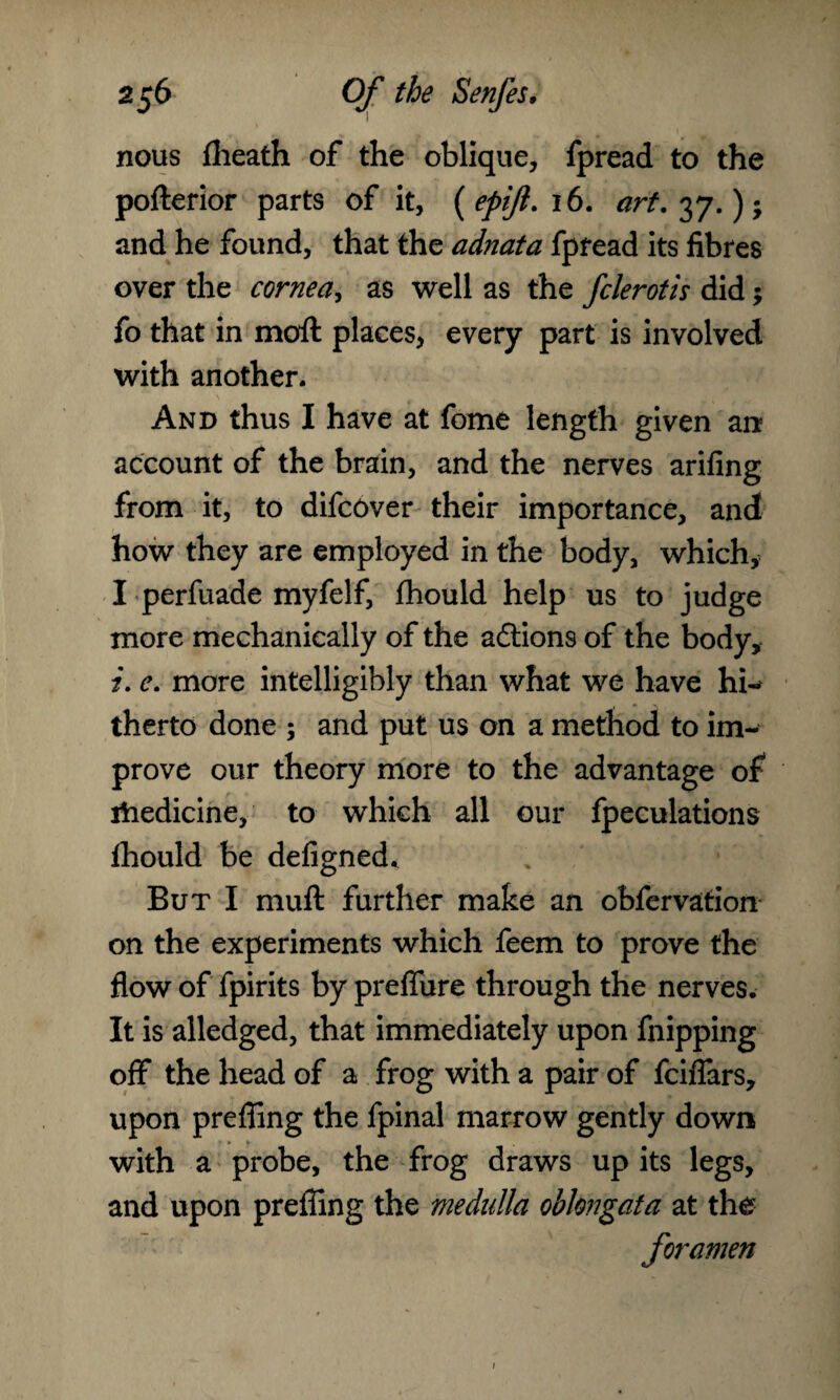 nous flieath of the oblique, fpread to the pofterior parts of it, {epift. 16. art.^j.)-y and he found, that the adnata fpread its fibres over the cornea, as well as the fclerotis did; fo that in moil places, every part is involved with another. And thus I have at fome length given an account of the brain, and the nerves arifing from it, to difcover their importance, and how they are employed in the body, which, I perfuade myfelf, ihould help us to judge more mechanically of the actions of the body, z. e. more intelligibly than what we have hi-* therto done ; and put us on a method to im¬ prove our theory more to the advantage of rtiedicine, to which all our fpeculations Ihould be defigned. But I mull further make an obfervation on the experiments which feem to prove the flow of fpirits by preflfure through the nerves. It is alledged, that immediately upon fnipping off the head of a frog with a pair of fciflars, upon preffing the fpinal marrow gently down with a probe, the frog draws up its legs, and upon prefling the medulla oblongata at the foramen i