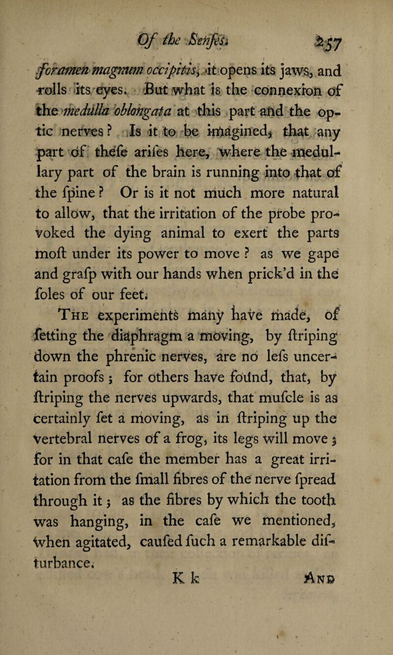 {foramen magnum ocdpitis, ‘it opens its jaws, and rolls its eyes. But what is the connexion of the medulla oblongata at this part and the op¬ tic nerves ? Is it to be irhagined* that any part of thefe arifes here, where the medul¬ lary part of the brain is running into that of the fpine ? Or is it not much more natural to allow, that the irritation of the probe pro¬ voked the dying animal to exert the parts moft under its power to move ? as we gape and grafp with our hands when prick’d in the foies of our feet; The experiments many have made, of fetting the diaphragm a moving, by ftriping down the phrenic nerves, are no lefs uncer¬ tain proofs; for others have foiind, that, by ftriping the nerves upwards, that mufcle is as certainly fet a moving, as in ftriping up the Vertebral nerves of a frog, its legs will move $ for in that cafe the member has a great irri¬ tation from the fmall fibres of the nerve fpread through it $ as the fibres by which the tooth was hanging, in the cafe we mentioned. When agitated, caufed fuch a remarkable dif- turbance. K k An©