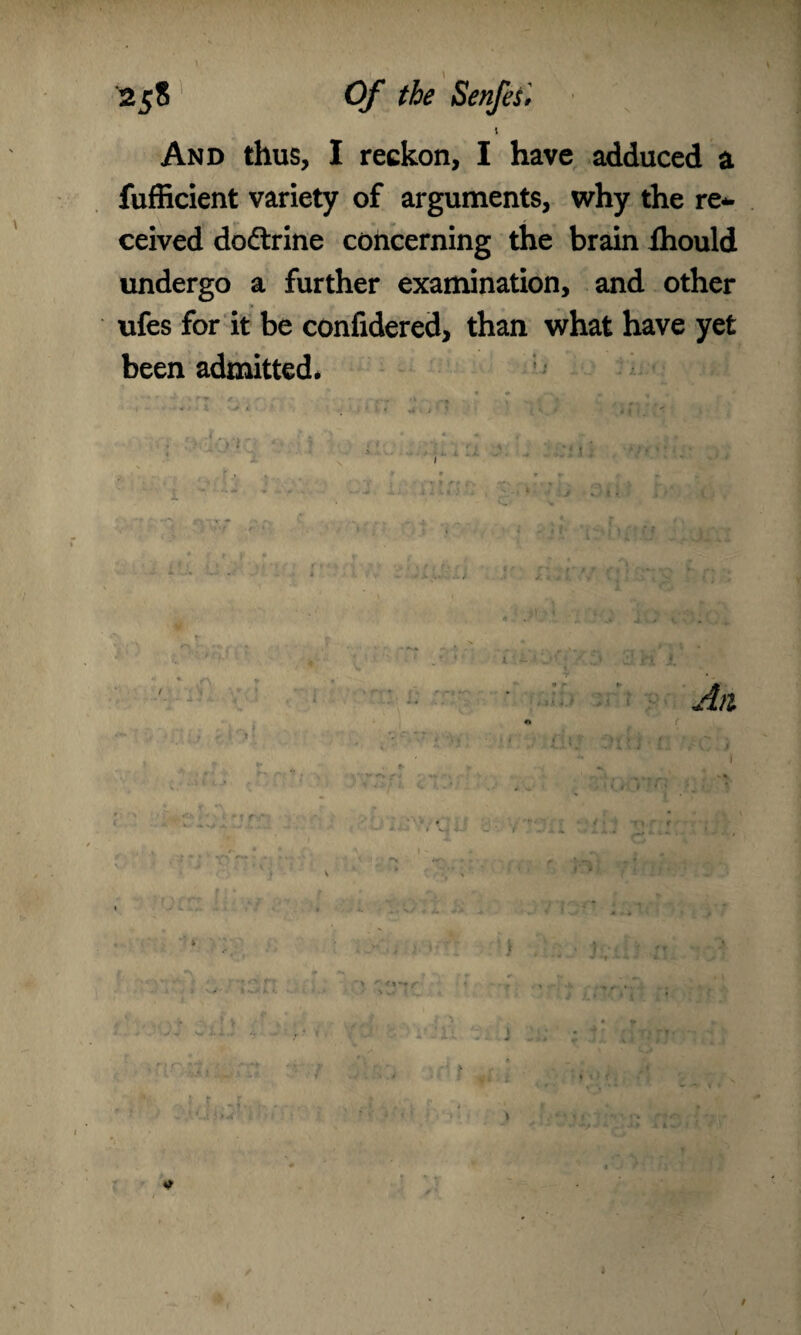1 And thus, I reckon, I have adduced a fufficient variety of arguments, why the re¬ ceived dodtrine concerning the brain Ihould undergo a further examination, and other ufes for it be confidered, than what have yet been admitted. r * a /