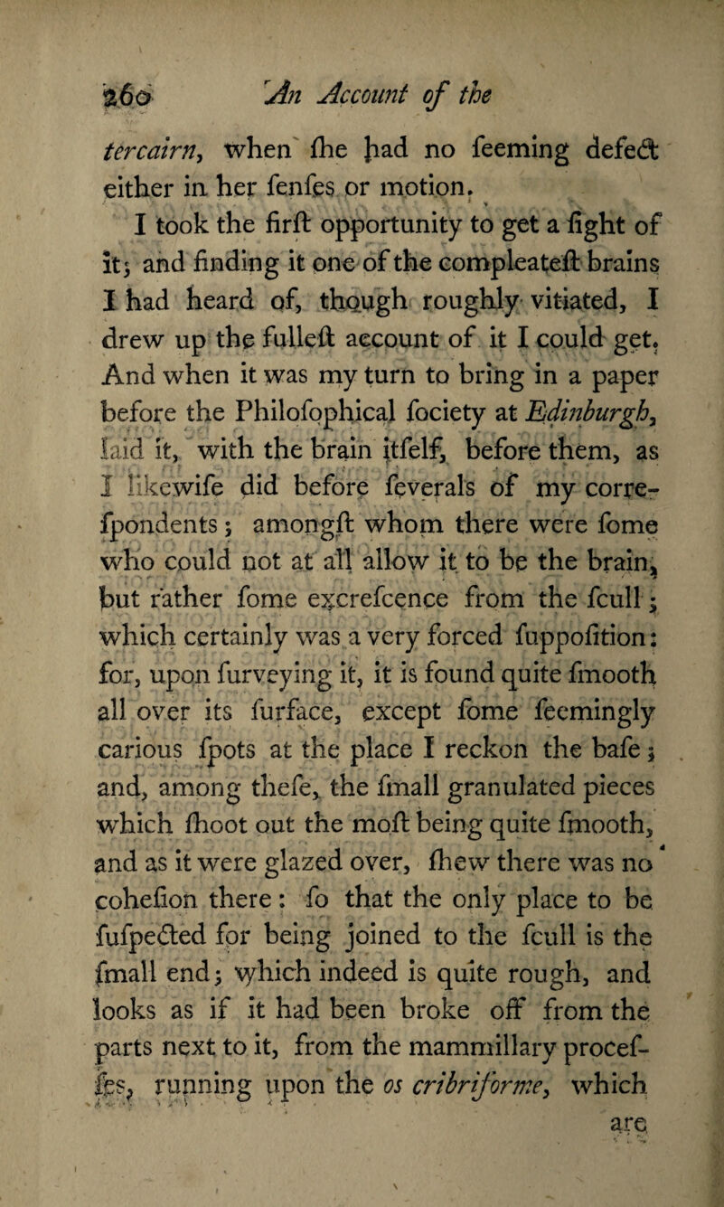ter cairn, when fhe }iad no feeming defeat either in her fenfes or motion. I took the firft opportunity to get a fight of it; and finding it one of the compleatefi: brains I had heard of, though roughly vitiated, I drew up the fulleft account of it I could get. And when it was my turn to bring in a paper before the Philofophical fociety at Edinburgh, laid it, with the brain itfelf, before them, as I likewife did before feverals of my corre- fpondents; amongft whom there were fome who could not at all allow it to be the brain., but rather fome e^crefcence from the fcull; which certainly was a very forced fuppofition: for, upon furveying it, it is found quite fmooth all over its furface, except fome feemingly carious fpots at the place I reckon the bafe; and, among thefe* the fmall granulated pieces which fhoot out the moil: being quite fmooth, and as it were glazed over, fhew there was no cohefion there: fo that the only place to be fixfpedted for being joined to the fcull is the fmall end; which indeed is quite rough, and looks as if it had been broke off from the parts next to it, from the mammillary procef- running upon the os cribriforme, which are