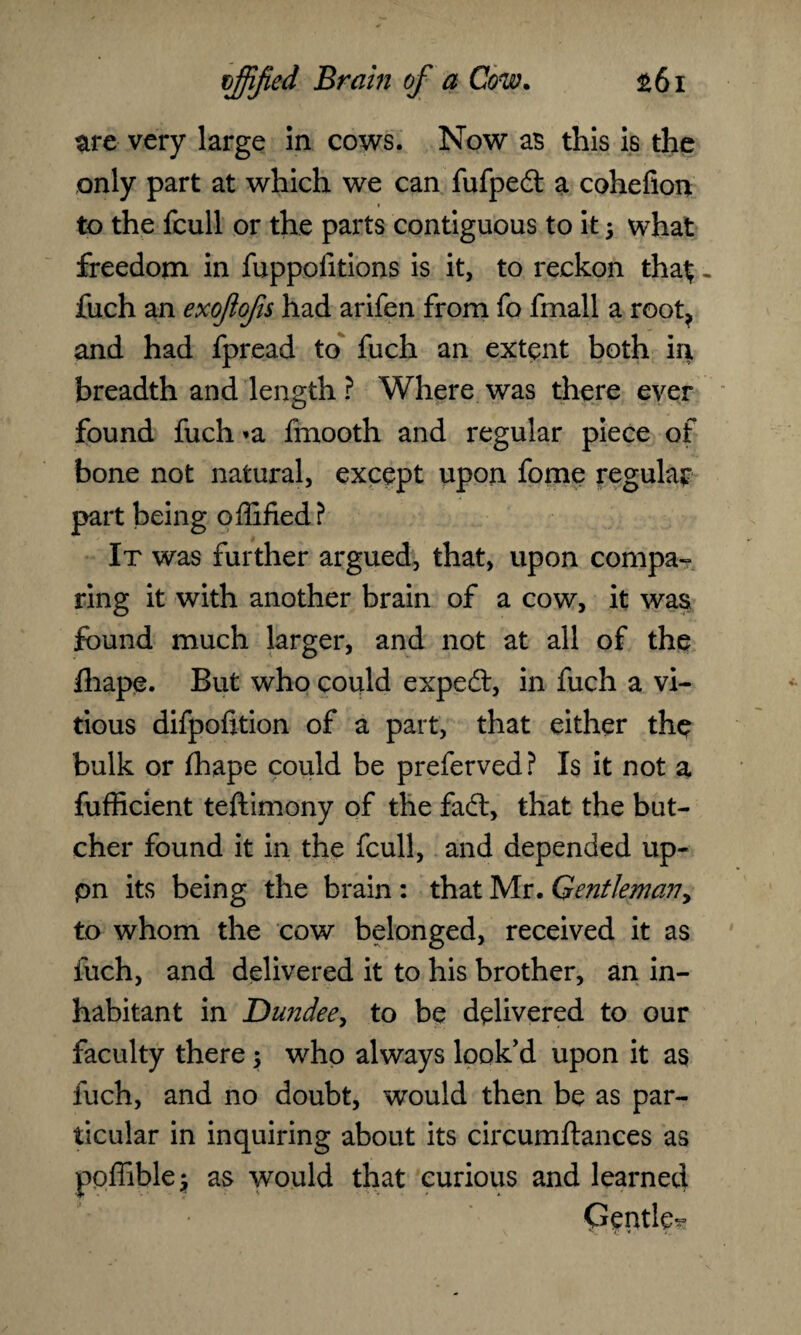 are very large in cows. Now as this is the only part at which we can fufpedt a cohefion to the fcull or the parts contiguous to it; what freedom in fuppolitions is it, to reckon tha$ „ fuch an exoftofis had arifen from fo fmall a root, and had fpread to fuch an extent both in breadth and length ? Where was there ever found fuch »a fmooth and regular piece of bone not natural, except upon fome regular part being offified? It was further argued, that, upon compa¬ ring it with another brain of a cow, it was found much larger, and not at all of the lhape. But who could expedt, in fuch a vi- tious difpofition of a part, that either the bulk or fhape could be preferved? Is it not a fufficient teftimony of the fadt, that the but¬ cher found it in the fcull, and depended up- pn its being the brain : that Mr. Gentleman, to whom the cow belonged, received it as fuch, and delivered it to his brother, an in¬ habitant in Dutidee, to be delivered to our faculty there ; who always look’d upon it as fuch, and no doubt, would then be as par¬ ticular in inquiring about its circumftances as ppffiblej as would that curious and learned Gentle^